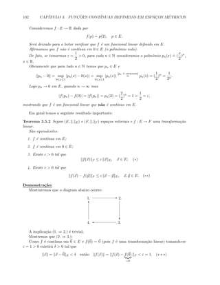102 CAP´ITULO 3. FUNC¸ ˜OES CONT´INUAS DEFINIDAS EM ESPAC¸OS M´ETRICOS
Consideremos f : E → R dada por
f(p)
.
= p(2), p ∈ E.
Ser´a deixado para o leitor veriﬁcar que f ´e um funcional linear deﬁnido em E.
Aﬁrmamos que f n˜ao ´e cont´ınua em 0 ∈ E (o polinˆomio nulo).
De fato, se tomarmos ε =
1
2
 0, para cada n ∈ N consideramos o polinˆomio pn(x)
.
= (
x
2
)n
,
x ∈ R.
Obviamente que para todo n ∈ N temos que pn ∈ E e
pn − 0 = sup
0≤x≤1
|pn(x) − 0(x)| = sup
0≤x≤1
|pn(x)|
[pn ´e crescente]
= pn(1) = (
1
2
)n
=
1
2n
.
Logo pn → 0 em E, quando n → ∞ mas
|f(pn) − f(0)| = |f(pn)| = pn(2) = (
2
2
)n
= 1 
1
2
= ε,
mostrando que f ´e um funcional linear que n˜ao ´e cont´ınuo em E.
Em geral temos o seguinte resultado importante:
Teorema 3.5.2 Sejam (E, . E) e (F, . F ) espa¸cos vetoriais e f : E → F uma transforma¸c˜ao
linear.
S˜ao equivalentes:
1. f ´e cont´ınua em E;
2. f ´e cont´ınua em 0 ∈ E;
3. Existe c  0 tal que
f(x) F ≤ c x E, x ∈ E; (∗)
4. Existe c  0 tal que
f(x) − f(y) F ≤ c x − y E, x, y ∈ E. (∗∗)
Demonstra¸c˜ao:
Mostraremos que o diagram abaixo ocorre:
E
c
'
T
1. 2.
3.4.
A implica¸c˜ao (1. ⇒ 2.) ´e trivial;
Mostremos que (2. ⇒ 3.):
Como f ´e cont´ınua em 0 ∈ E e f(0) = 0 (pois f ´e uma transforma¸c˜ao linear) tomando-se
ε = 1  0 existir´a δ  0 tal que
x = x − 0 E  δ ent˜ao f(x) = f(x) − f(0)
=0
F  ε = 1. (∗ ∗ ∗)
 