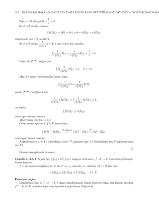3.5. TRANSFORMAC¸ ˜OES LINEARES E MULTILINEARES DEFINIDAS EM ESPAC¸OS VETORIAIS NORMADO
Seja c  0 tal que 0 
1
c
 δ.
Se x = 0 ent˜ao teremos
f(x) F = 0 = 0 ≤ c.0 = c 0 E = c x E,
mostrando que (*) ocorrer´a.
Se x = 0 ent˜ao
1
c x E
x ∈ E ´e um vetor que satisfaz
1
c x E
x E =
1
c x E
x E =
1
c
 δ.
Logo, de (***), segue que
f(
1
c x E
x) F ≤ 1. (∗ ∗ ∗∗)
Mas f ´e uma trasforma¸c˜ao linear, logo
f(
1
c x E
x) =
1
c x E
f(x),
assim (****) implicar´a em
1
c x E
f(x) F =
1
c x E
f(x) F ≤ 1,
ou ainda,
f(x) F ≤ c x E,
como quer´ıamos mostrar.
Mostremos que (3. ⇒ 4.):
Observemos que se x, y ∈ E temos que
f(x) − f(y) F
[f ´e linear]
= f(x − y) F
(∗)
≤ c x − y F ,
como quer´ıamos mostrar.
A implica¸c˜ao (4. ⇒ 1.) ´e imediata (pois (**) garante que f ´e lischitiziana em E logo cont´ınua
em E).
Como conseq¨uˆemcia temos o
Corol´ario 3.5.1 Sejam (E, . E) e (F, . F ) espa¸cos vetoriais e f : E → F uma transforma¸c˜ao
linear bijetora.
f ´e um homeomorﬁsmo de E em F se, e somente se, existem c, C  0 tais que
c x E ≤ f(x) F ≤ C x E, x ∈ E.
Demonstra¸c˜ao:
Lembremos que se f : E → F ´e uma transforma¸c˜ao linear bijetora ent˜ao sua fun¸c˜ao inversa
f−1 : F → E tamb´em ser´a uma transforma¸c˜ao linear (bijetora).
 