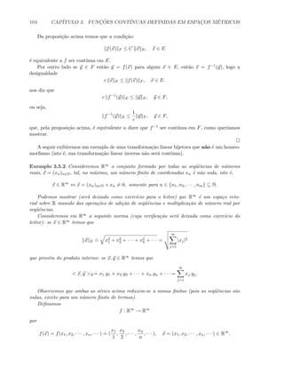 104 CAP´ITULO 3. FUNC¸ ˜OES CONT´INUAS DEFINIDAS EM ESPAC¸OS M´ETRICOS
Da proposi¸c˜ao acima temos que a condi¸c˜ao:
f(x) F ≤ C x E, x ∈ E
´e equivalente a f ser cont´ınua em E.
Por outro lado se y ∈ F ent˜ao y = f(x) para algum x ∈ E, ent˜ao x = f−1(y), logo a
desigualdade
c x E ≤ f(x) F , x ∈ E.
nos diz que
c f−1
(y) E ≤ y F , y ∈ F,
ou seja,
f−1
(y) E ≤
1
c
y F , y ∈ F,
que, pela proposi¸c˜ao acima, ´e equivalente a dizer que f−1 ser cont´ınua em F, como quer´ıamos
mostrar.
A seguir exibiremos um exemplo de uma transforma¸c˜ao linear bijetora que n˜ao ´e um homeo-
morﬁsmo (isto ´e, sua transforma¸c˜ao linear inversa n˜ao ser´a cont´ınua).
Exemplo 3.5.2 Consideremos R∞ o conjunto formado por todas as seq¨uˆencias de n´umeros
reais, x = (xn)n∈N, tal, no m´aximo, um n´umero ﬁnito de coordenadas xn ´e n˜ao nula, isto ´e,
x ∈ R∞
⇔ x = (xn)n∈N e xn = 0, somente para n ∈ {n1, n2, · · · , nm} ⊆ N.
Podemos mostrar (ser´a deixado como exerc´ıcio para o leitor) que R∞ ´e um espa¸co veto-
rial sobre R munido das opera¸c˜oes de adi¸c˜ao de seq¨uˆencias e multiplica¸c˜ao de n´umero real por
seq¨uˆencias.
Consideremos em R∞ a seguinte norma (cuja veriﬁca¸c˜ao ser´a deixada como exerc´ıcio do
leitor): se x ∈ R∞ temos que
x E
.
= x2
1 + x2
2 + · · · + x2
n + · · · =
∞
j=1
|xj|2
que prov´em do produto interno: se x, y ∈ R∞ temos que
 x, y E
.
= x1.y1 + x2.y2 + · · · + xn.yn + · · · =
∞
j=1
xj.yj.
Observemos que ambas as s´eries acima reduzem-se a somas ﬁnitas (pois as seq¨uˆencias s˜ao
nulas, exceto para um n´umero ﬁnito de termos).
Deﬁnamos
f : R∞
→ R∞
por
f(x) = f(x1, x2, · · · , xn, · · · )
.
= (
x1
1
,
x2
2
, · · · ,
xn
n
, · · · ), x = (x1, x2, · · · , xn, · · · ) ∈ R∞
.
 