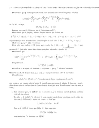3.5. TRANSFORMAC¸ ˜OES LINEARES E MULTILINEARES DEFINIDAS EM ESPAC¸OS VETORIAIS NORMADO
Observemos que f ´e um operador linear (ser´a deixado como exerc´ıcio para o leitor) e
f(x) 2
E =
∞
j=1
|f(xj)|2
=
∞
j=1
|
xj
j
|2
[|
xj
j
|≤|xj|]
≤
∞
j=1
|xj|2
= x 2
E,
se x ∈ R∞, ou seja,
f(x) E ≤ x E, x ∈ E.
Logo do teorema (3.5.2) segue que f ´e cont´ınua em R∞.
Observemos que a fun¸c˜ao f admite fun¸c˜ao inversa que ´e dada por
f−1
(y) = f−1
(y1, y2, · · · , yn, · · · )
.
= (y1, 2.y2, · · · , n.yn, · · · ), y = (y1, y2, · · · , yn, · · · ) ∈ R∞
cuja veriﬁca¸c˜ao ser´a deixada como exerc´ıcio para o letor (isto ´e, f ◦ f−1 = f−1 ◦ f = idR∞ ).
Mostremos que f−1 n˜ao ´e cont´ınua.
Para isto, para cada n ∈ N temos que o vetor en
.
= (0, · · · , 0, 1
n−´esima posi¸c˜ao
, 0, · · · ) que
pertence R∞ (pois s´o o termo da n-´esima posi¸c˜ao ´e n˜ao nulo, e igual a 1).
Observemos que
en
2
=
∞
j=1
|xj|2 [xj=0, n=j, xn=1]
= 1 e f−1
(en) 2
=
∞
j=1
|j.xj|2 [xj=0, n=j, xn=1]
= n2
.
Em particular,
f−1
(en) ≥ n en .
Fazendo n → ∞ segue, do teorema (3.5.2) item 3., que f−1 n˜ao ser´a cont´ınua.
Observa¸c˜ao 3.5.3 Sejam (E, . E), (F, . F ) espa¸cos vetoriais sobre R normados.
Consideremos
L(E; F)
.
= {f : E → F; f transforma¸c˜ao linear cont´ınua de E em F}
que torna-se um espa¸co vetorial sobre R munido das opera¸c˜oes de adi¸c˜ao de fun¸c˜oes e multi-
plica¸c˜ao de n´umero real por fun¸c˜ao (a veriﬁca¸c˜ao deste fato ser´a deixado como exerc´ıcio para o
leitor).
1. Vale observar que f ∈ L(E; F) se, e somente se, f ´e limitada na bola fechada unit´aria
centrada na origem.
De fato, se f ∈ L(E; F), isto ´e, f ´e uma transforma¸c˜ao linear cont´ınua em E ent˜ao, do
teorema (3.5.2) item 3., segue que existe c  0 tal que
f(x) F ≤ c. x E, x ∈ E.
Logo se x ∈ B[0; 1] temos que x E ≤ 1 logo segue que
f(x) F ≤ c x E ≤ c,
mostrando que f ´e limitada em B[0; 1].
 