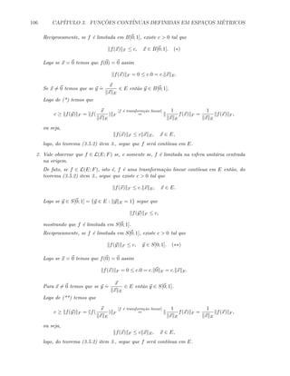 106 CAP´ITULO 3. FUNC¸ ˜OES CONT´INUAS DEFINIDAS EM ESPAC¸OS M´ETRICOS
Reciprocamente, se f ´e limitada em B[0; 1], existe c  0 tal que
f(x) F ≤ c, x ∈ B[0; 1]. (∗)
Logo se x = 0 temos que f(0) = 0 assim
f(x) F = 0 ≤ c.0 = c. x E.
Se x = 0 temos que se y
.
=
x
x E
∈ E ent˜ao y ∈ B[0; 1].
Logo de (*) temos que
c ≥ f(y) F = f(
x
x E
) F
[f ´e transform¸c˜ao linear]
=
1
x E
f(x) F =
1
x E
f(x) F ,
ou seja,
f(x) F ≤ c x E, x ∈ E,
logo, do teorema (3.5.2) item 3., segue que f ser´a cont´ınua em E.
2. Vale observar que f ∈ L(E; F) se, e somente se, f ´e limitada na esfera unit´aria centrada
na origem.
De fato, se f ∈ L(E; F), isto ´e, f ´e uma trasnforma¸c˜ao linear cont´ınua em E ent˜ao, do
teorema (3.5.2) item 3., segue que existe c  0 tal que
f(x) F ≤ c. x E, x ∈ E.
Logo se y ∈ S[0; 1] = {y ∈ E : y E = 1} segue que
f(y) F ≤ c,
mostrando que f ´e limitada em S[0; 1].
Reciprocamente, se f ´e limitada em S[0; 1], existe c  0 tal que
f(y) F ≤ c, y ∈ S[0; 1]. (∗∗)
Logo se x = 0 temos que f(0) = 0 assim
f(x) F = 0 ≤ c.0 = c. 0 E = c. x E.
Para x = 0 temos que se y
.
=
x
x E
∈ E ent˜ao y ∈ S[0; 1].
Logo de (**) temos que
c ≥ f(y) F = f(
x
x E
) F
[f ´e transform¸c˜ao linear]
=
1
x E
f(x) F =
1
x E
f(x) F ,
ou seja,
f(x) F ≤ c x E, x ∈ E,
logo, do teorema (3.5.2) item 3., segue que f ser´a cont´ınua em E.
 