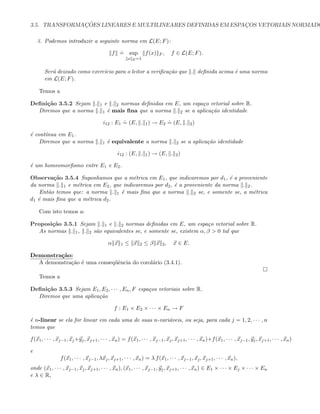 3.5. TRANSFORMAC¸ ˜OES LINEARES E MULTILINEARES DEFINIDAS EM ESPAC¸OS VETORIAIS NORMADO
3. Podemos introduzir a seguinte norma em L(E; F):
f
.
= sup
x E=1
f(x) F , f ∈ L(E; F).
Ser´a deixado como exerc´ıcio para o leitor a veriﬁca¸c˜ao que . deﬁnida acima ´e uma norma
em L(E; F).
Temos a
Deﬁni¸c˜ao 3.5.2 Sejam . 1 e . 2 normas deﬁnidas em E, um espa¸co vetorial sobre R.
Diremos que a norma . 1 ´e mais ﬁna que a norma . 2 se a aplica¸c˜ao identidade
i12 : E1
.
= (E, . 1) → E2
.
= (E, . 2)
´e cont´ınua em E1.
Diremos que a norma . 1 ´e equivalente a norma . 2 se a aplica¸c˜ao identidade
i12 : (E, . 1) → (E, . 2)
´e um homeomorﬁsmo entre E1 e E2.
Observa¸c˜ao 3.5.4 Suponhamos que a m´etrica em E1, que indicaremos por d1, ´e a proveniente
da norma . 1 e m´etrica em E2, que indicaremos por d2, ´e a proveniente da norma . 2.
Ent˜ao temos que: a norma . 1 ´e mais ﬁna que a norma . 2 se, e somente se, a m´etrica
d1 ´e mais ﬁna que a m´etrica d2.
Com isto temos a:
Proposi¸c˜ao 3.5.1 Sejam . 1 e . 2 normas deﬁnidas em E, um espa¸co vetorial sobre R.
As normas . 1, . 2 s˜ao equivalentes se, e somente se, existem α, β  0 tal que
α x 1 ≤ x 2 ≤ β x 2, x ∈ E.
Demonstra¸c˜ao:
A demonstra¸c˜ao ´e uma conseq¨uˆencia do corol´ario (3.4.1).
Temos a
Deﬁni¸c˜ao 3.5.3 Sejam E1, E2, · · · , En, F espa¸cos vetoriais sobre R.
Diremos que uma aplica¸c˜ao
f : E1 × E2 × · · · × En → F
´e n-linear se ela for linear em cada uma de suas n-vari´aveis, ou seja, para cada j = 1, 2, · · · , n
temos que
f(x1, · · · , xj−1, xj+yj, xj+1, · · · , xn) = f(x1, · · · , xj−1, xj, xj+1, · · · , xn)+f(x1, · · · , xj−1, yj, xj+1, · · · , xn)
e
f(x1, · · · , xj−1, λxj, xj+1, · · · , xn) = λ f(x1, · · · , xj−1, xj, xj+1, · · · , xn),
onde (x1, · · · , xj−1, xj, xj+1, · · · , xn), (x1, · · · , xj−1, yj, xj+1, · · · , xn) ∈ E1 × · · · × Ej × · · · × En
e λ ∈ R,
 