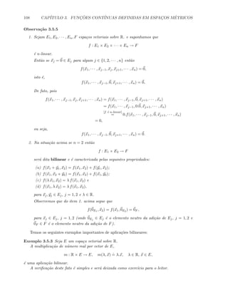 108 CAP´ITULO 3. FUNC¸ ˜OES CONT´INUAS DEFINIDAS EM ESPAC¸OS M´ETRICOS
Observa¸c˜ao 3.5.5
1. Sejam E1, E2, · · · , En, F espa¸cos vetoriais sobre R. e suponhamos que
f : E1 × E2 × · · · × En → F
´e n-linear.
Ent˜ao se xj = 0 ∈ Ej para algum j ∈ {1, 2, · · · , n} ent˜ao
f(x1, · · · , xj−1, xj, xj+1, · · · , xn) = 0,
isto ´e,
f(x1, · · · , xj−1, 0, xj+1, · · · , xn) = 0,
De fato, pois
f(x1, · · · , xj−1, xj, xj+1, · · · , xn) = f(x1, · · · , xj−1, 0, xj+1, · · · , xn)
= f(x1, · · · , xj−1, 0.0, xj+1, · · · , xn)
[f ´e n-linear]
= 0.f(x1, · · · , xj−1, 0, xj+1, · · · , xn)
= 0,
ou seja,
f(x1, · · · , xj−1, 0, xj+1, · · · , xn) = 0.
2. Na situa¸c˜ao acima se n = 2 ent˜ao
f : E1 × E2 → F
ser´a dita bilinear e ´e caracterizada pelas seguintes propriedades:
(a) f(x1 + y1, x2) = f(x1, x2) + f(y1, x2);
(b) f(x1, x2 + y2) = f(x1, x2) + f(x1, y2);
(c) f(λ x1, x2) = λ f(x1, x2) e
(d) f(x1, λ x2) = λ f(x1, x2),
para xj, yj ∈ Ej, j = 1, 2 e λ ∈ R.
Observemos que do item 1. acima segue que
f(0E1 , x2) = f(x1, 0E2 ) = 0F ,
para xj ∈ Ej, j = 1, 2 (onde 0Ej ∈ Ej ´e o elemento neutro da adi¸c˜ao de Ej, j = 1, 2 e
0F ∈ F ´e o elemento neutro da adi¸c˜ao de F).
Temos os seguintes exemplos importantes de aplica¸c˜oes bilineares:
Exemplo 3.5.3 Seja E um espa¸co vetorial sobre R.
A multiplica¸c˜ao de n´umero real por vetor de E,
m : R × E → E, m(λ, x)
.
= λ.x, λ ∈ R, x ∈ E,
´e uma aplica¸c˜ao bilinear.
A veriﬁca¸c˜ao deste fato ´e simples e ser´a deixada como exerc´ıcio para o leitor.
 