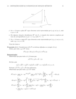 2.1. DEFINIC¸ ˜OES B ´ASICAS E EXEMPLOS DE ESPAC¸OS M´ETRICOS 11
p
q
d(p, q)
d (p, q)
E'
E'
T
c
W
w
d (p, q)
3. Se n = 2 temos o plano R2 cujos elementos ser˜ao representados por (x, y) ou (u, v), onde
x, y, u, v ∈ R.
4. Em algumas situa¸c˜oes identiﬁcamos R2 com C, o conjunto dos n´umeros complexos por
meio da correspondˆencia (x, y) → x + iy, onde i2 .
= −1.
5. Se n = 3 temos o espa¸co R2 cujos elementos ser˜ao representados por (x, y, z) ou (u, v, w),
onde x, y, z, u, v, w ∈ R.
Com isto temos a
Proposi¸c˜ao 2.1.1 Consideremos d, d , d as m´etricas deﬁnidas no exemplo (2.1.4).
Ent˜ao, para todo x, y, ∈ Rn temos
d (x, y) ≤ d(x, y) ≤ d (x, y) ≤ n d (x, y).
Demonstra¸c˜ao:
Observemos que para todo a, b ≥ 0 temos que:
√
a + b ≤
√
a +
√
b (∗).
De fato, pois
[
√
a +
√
b]2
= [
√
a]2
+ 2
√
a
√
b + [
√
b]2
= a + 2
√
a
√
b + b ≥ a + b.
Portanto
√
a + b ≤
√
a +
√
b como aﬁrmamos.
Observemos que para todo x, y, ∈ Rn temos
d (x, y) = max
1≤i≤n
|xi − yi|
[|a|=
√
a2]
= max
1≤i≤n
(xi − yi)2 ≤


n
j=1
(xj − yj)2


1
2
= d(x, y),
d(x, y) =


n
j=1
(xj − yj)2


1
2
(∗)
≤
n
j=1
(xj − yj)2
[
√
a2=|a|]
=
n
j=1
|xj − yj| = d (x, y) e
d (x, y) =
n
j=1
|xj − yj| ≤
n
j=1
max
1≤j≤n
{|xj − yj|} = max
1≤j≤n
{|xj − yj|}
n
j=1
1
= max
1≤j≤n
{|xj − yj|}.n = n.d (x, y)
 