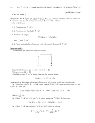110 CAP´ITULO 3. FUNC¸ ˜OES CONT´INUAS DEFINIDAS EM ESPAC¸OS M´ETRICOS
30.09.2008 - 14.a
Com isto temos a:
Proposi¸c˜ao 3.5.2 Sejam (E, . E), (F, . F ), (G, . G) espa¸cos vetoriais sobre R normados,
E × F com uma das trˆes normas usuais e f : E × F → G ´e bilinear.
S˜ao equivalentes:
1. f ´e cont´ınua em E × F ;
2. f ´e cont´ınua em (0E, 0F ) ∈ E × F;
3. Existe c  0 tal que
f(x, y) G ≤ c x E y F ,
para (x, y) ∈ E × F;
4. f ´e uma aplica¸c˜ao lischitziana em cada subconjunto limitado de E × F.
Demonstra¸c˜ao:
Mostraremos que o seguinte diagrama ocorre:
E
c
'
T
1. 2.
3.4.
Segue imediatamente que (1. ⇒ 2.) e que (4. ⇒ 1).
Mostremos que (2. ⇒ 3.):
Consideremos em E × F a norma da soma das normas, isto ´e,
(x, y) E×F = x E + y F
(para os outros dois casos utilizamos o fato que as trˆes normas usuais s˜ao equivalentes).
Se f ´e cont´ınua em (0E, 0F ) ∈ E×F ent˜ao, como f(0E, 0F ) = 0G segue, tomando-se ε = 1  0
existir´a δ  0 tal que
x E + y F = (x, y) E×F  δ ent˜ao f(x, y) G ≤ ε = 1. (∗)
Seja c
.
=
4
δ2
 0.
Se (x, y) ∈ E × F e x = 0E ou y = 0F ent˜ao temos que f(x, y) = 0G logo para
f(x, y) G = 0G = 0 ≤ c ( x E y F ) (= 0).
Se (x, y) ∈ E × F s˜ao tais que x = 0E e y = 0F ent˜ao os vetores
X
.
=
δ
2 x E
x ∈ E, Y
.
=
δ
2 y F
y ∈ F,
 