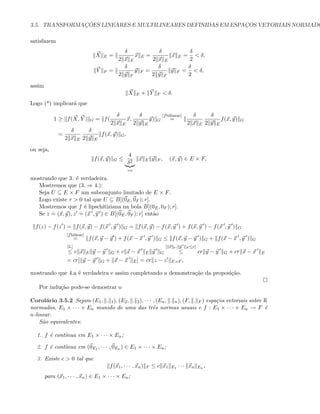 3.5. TRANSFORMAC¸ ˜OES LINEARES E MULTILINEARES DEFINIDAS EM ESPAC¸OS VETORIAIS NORMADO
satisfazem
X E =
δ
2 x E
x E =
δ
2 x E
x E =
δ
2
 δ,
Y F =
δ
2 y F
y F =
δ
2 y F
y F =
δ
2
 δ,
assim
X E + Y F  δ.
Logo (*) implicar´a que
1 ≥ f(X, Y ) G = f(
δ
2 x E
x,
δ
2 y E
y) G
[fbilinear]
=
δ
2 x E
δ
2 y E
f(x, y) G
=
δ
2 x E
δ
2 y E
f(x, y) G,
ou seja,
f(x, y) G ≤
4
δ2
=c
x E y F , (x, y) ∈ E × F,
mostrando que 3. ´e verdadeira.
Mostremos que (3. ⇒ 4.):
Seja U ⊆ E × F um subconjunto limitado de E × F.
Logo existe r  0 tal que U ⊆ B[(0E, 0F ); r].
Mostremos que f ´e lipschitiziana na bola B[(0E, 0F ); r].
Se z
.
= (x, y), z
.
= (x , y ) ∈ B[(0E, 0F ); r] ent˜ao
f(z) − f(z ) = f(x, y) − f(x , y ) G = f(x, y) − f(x, y ) + f(x, y ) − f(x , y ) G
[fbiliear]
= f(x, y − y ) + f(x − x , y ) G ≤ f(x, y − y ) G + f(x − x , y ) G
[3.]
≤ c x E y − y G + c x − x E y G
[ x e, y F ≤r]
≤ cr y − y G + cr x − x E
= cr[ y − y G + x − x E] = cr z − z E×F ,
mostrando que 4.a ´e verdadeira e assim completando a demonstra¸c˜ao da proposi¸c˜ao.
Por indu¸c˜ao pode-se demostrar o
Corol´ario 3.5.2 Sejam (E1, . 1), (E2, . 2), · · · , (En, . n), (F, . F ) espa¸cos vetoriais sobre R
normados, E1 × · · · × En munido de uma das trˆes normas usuais e f : E1 × · · · × En → F ´e
n-linear.
S˜ao equivalentes:
1. f ´e cont´ınua em E1 × · · · × En;
2. f ´e cont´ınua em (0E1 , · · · , 0En ) ∈ E1 × · · · × En;
3. Existe c  0 tal que
f(x1, · · · , xn) F ≤ c x1 E1 · · · xn En ,
para (x1, · · · , xn) ∈ E1 × · · · × En;
 