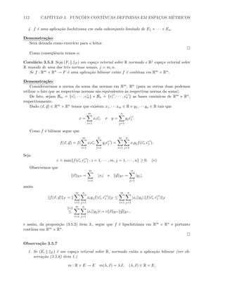 112 CAP´ITULO 3. FUNC¸ ˜OES CONT´INUAS DEFINIDAS EM ESPAC¸OS M´ETRICOS
4. f ´e uma aplica¸c˜ao lischitziana em cada subconjunto limitado de E1 × · · · × En.
Demonstra¸c˜ao:
Ser´a deixada como exerc´ıcio para o leitor.
Como conseq¨uˆencia temos o:
Corol´ario 3.5.3 Seja (F, . F ) um espa¸co vetorial sobre R normado e Rj espa¸co vetorial sobre
R munido de uma das trˆes normas usuais, j = m, n.
Se f : Rm × Rn → F ´e uma aplica¸c˜ao bilinear ent˜ao f ´e cont´ınua em Rm × Rn.
Demonstra¸c˜ao:
Consideraremos a norma da soma das normas em Rm, Rn (para as outras duas podemos
utilizar o fato que as respectivas normas s˜ao equivalentes `as respectivas norma da soma).
De fato, sejam Bm
.
= {e1, · · · , em} e Bn
.
= {e1 , · · · , en } as bases canˆonicas de Rm e Rn,
respectivamente.
Dado (x, y) ∈ Rm × Rn temos que existem x1, · · · xm ∈ R e y1, · · · yn ∈ R tais que
x =
m
i=1
xiei, e y =
n
j=1
yjej .
Como f ´e bilinear segue que
f(x, y) = f(
m
i=1
xiei,
n
j=1
yjej ) =
m
i=1
n
j=1
xiyjf(ei, ej ).
Seja
c
.
= max{f(ei, ej ) : i = 1, · · · , m, j = 1, · · · , n} ≥ 0. (∗)
Observemos que
x Rm =
m
i=1
|xi| e y Rn =
n
j=1
|yj|,
assim
f(x, y) F =
m
i=1
n
j=1
xiyjf(ei, ej ) F ≤
m
i=1
n
j=1
|xi||yj| f(ei, ej ) F
[(∗)]
≤
m
i=1
n
j=1
|xi||yj|c = c x Rm y Rn ,
e assim, da proposi¸c˜ao (3.5.2) item 3., segue que f ´e lipschitziana em Rm × Rn e portanto
cont´ınua em Rm × Rn.
Observa¸c˜ao 3.5.7
1. Se (E, . E) ´e um espa¸co vetorial sobre R, normado ent˜ao a aplica¸c˜ao bilinear (ver ob-
serva¸c˜ao (3.5.6) item 1.)
m : R × E → E m(λ, x) = λ x, (λ, x) ∈ R × E,
 