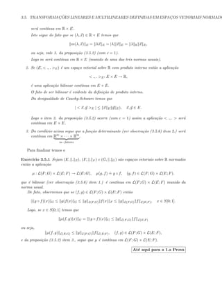 3.5. TRANSFORMAC¸ ˜OES LINEARES E MULTILINEARES DEFINIDAS EM ESPAC¸OS VETORIAIS NORMADO
ser´a cont´ınua em R × E.
Isto segue do fato que se (λ, x) ∈ R × E temos que
m(λ, x) E = λx E = |λ| x E = λ R x E,
ou seja, vale 3. da proposi¸c˜ao (3.5.2) (com c = 1).
Logo m ser´a cont´ınua em R × E (munido de uma das trˆes normas usuais).
2. Se (E,  ., . E) ´e um espa¸co vetorial sobre R com produto interno ent˜ao a aplica¸c˜ao
 ., . E: E × E → R,
´e uma aplica¸c˜ao bilinear cont´ınua em E × E.
O fato de ser bilinear ´e evidente da deﬁni¸c˜ao de produto interno.
Da desigualdade de Cauchy-Schwarz temos que
|  x, y E | ≤ x E y E), x, y ∈ E.
Logo o item 3. da proposi¸c˜ao (3.5.2) ocorre (com c = 1) assim a aplica¸c˜ao  ., .  ser´a
cont´ınua em E × E.
3. Do corol´ario acima segue que a fun¸c˜ao determinante (ver observa¸c˜ao (3.5.6) item 2.) ser´a
cont´ınua em Rm
× · · · × Rm
m−fatores
.
Para ﬁnalizar temos o
Exerc´ıcio 3.5.1 Sejam (E, . E), (F, . F ) e (G, . G) s˜ao espa¸cos vetoriais sobre R normados
ent˜ao a aplica¸c˜ao
µ : L(F; G) × L(E; F) → L(E; G), µ(g, f)
.
= g ◦ f, (g, f) ∈ L(F; G) × L(E; F).
que ´e bilinear (ver observa¸c˜ao (3.5.6) item 1.) ´e cont´ınua em L(F; G) × L(E; F) munido da
norma usual.
De fato, observemos que se (f, g) ∈ L(F; G) × L(E; F) ent˜ao
(g ◦ f)(x) G ≤ g(f(x) G ≤ g L(F;G) f(x) F ≤ g L(F;G) f L(E;F), x ∈ S[0; 1].
Logo, se x ∈ S[0; 1] temos que
µ(f, g)(x) G = (g ◦ f)(x) G ≤ g L(F;G) f L(E;F)
ou seja,
µ(f, g) L(E;G) ≤ g L(F;G) f L(E;F), (f, g) ∈ L(F; G) × L(E; F),
e da proposi¸c˜ao (3.5.2) item 3., segue que µ ´e cont´ınua em L(F; G) × L(E; F).
At´e aqui para a 1.a Prova
 