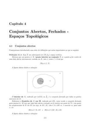 Cap´ıtulo 4
Conjuntos Abertos, Fechados -
Espa¸cos Topol´ogicos
4.1 Conjuntos abertos
Come¸caremos introduzindo uma s´erie de deﬁni¸c˜oes que ser˜ao importantes no que se seguir´a:
Deﬁni¸c˜ao 4.1.1 Seja X um subconjunto de (M, dM ) espa¸co m´etrico.
Diremos que um ponto a ∈ X ´e ponto interior ao conjunto X se o ponto a for centro de
uma bola aberta inteiramente contida em X, isto ´e, existe r  0 tal que
B(a; r) ⊆ X.
A ﬁgura abaixo ilustra a situa¸c˜ao
z
a
r X
M
O interior de X, indicado por int(X) ou
◦
X, ´e o conjunto formado por todos os pontos
interiores de X.
Deﬁnimos a fronteira de X em M, indicada por ∂X, como sendo o conjunto formado
pelos pontos b ∈ M tais que toda bola aberta centrada em b cont´em um ponto de X e um ponto
do complementar de X em M (ou seja, de M  X), isto ´e, b ∈ ∂X se, e somente se, para cada
s  0
B(b; s) ∩ X = ∅ e B(b; s) ∩ (M  X) = ∅.
A ﬁgura abaixo ilustra a situa¸c˜ao:
115
 