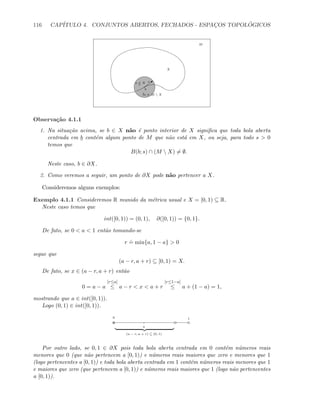 116 CAP´ITULO 4. CONJUNTOS ABERTOS, FECHADOS - ESPAC¸OS TOPOL ´OGICOS
X
M
b
b
sx ∈ X
m ∈ M  X
Observa¸c˜ao 4.1.1
1. Na situa¸c˜ao acima, se b ∈ X n˜ao ´e ponto interior de X signiﬁca que toda bola aberta
centrada em b cont´em algum ponto de M que n˜ao est´a em X, ou seja, para todo s  0
temos que
B(b; s) ∩ (M  X) = ∅.
Neste caso, b ∈ ∂X.
2. Como veremos a seguir, um ponto de ∂X pode n˜ao pertencer a X.
Consideremos alguns exemplos:
Exemplo 4.1.1 Consideremos R munido da m´etrica usual e X = [0, 1) ⊆ R.
Neste caso temos que
int([0, 1)) = (0, 1), ∂([0, 1)) = {0, 1}.
De fato, se 0  a  1 ent˜ao tomando-se
r
.
= min{a, 1 − a}  0
segue que
(a − r, a + r) ⊆ [0, 1) = X.
De fato, se x ∈ (a − r, a + r) ent˜ao
0 = a − a
[r≤a]
≤ a − r  x  a + r
[r≤1−a]
≤ a + (1 − a) = 1,
mostrando que a ∈ int([0, 1)).
Logo (0, 1) ∈ int([0, 1)).
0 1
a
(a − r, a + r) ⊆ [0, 1)
Por outro lado, se 0, 1 ∈ ∂X pois toda bola aberta centrada em 0 cont´em n´umeros reais
menores que 0 (que n˜ao pertencem a [0, 1)) e n´umeros reais maiores que zero e menores que 1
(logo pertencentes a [0, 1)) e toda bola aberta centrada em 1 cont´em n´umeros reais menores que 1
e maiores que zero (que pertencem a [0, 1)) e n´umeros reais maiores que 1 (logo n˜ao pertencentes
a [0, 1)).
 