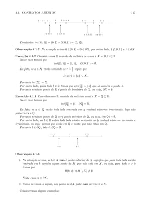 4.1. CONJUNTOS ABERTOS 117
0 10 − s = −s 0 + s = s
T T T T
1 − r 1 + r
x ∈ [0, 1) a ∈ [0, 1) a ∈ [0, 1) x ∈ [0, 1)
Conclus˜ao: int([0, 1)) = (0, 1) e ∂([0, 1)) = {0, 1}.
Observa¸c˜ao 4.1.2 No exemplo acima 0 ∈ [0, 1) e 0 ∈ ∂X, por outro lado, 1 ∈ [0, 1) e 1 ∈ ∂X.
Exemplo 4.1.2 Consideremos R munido da m´etrica zero-um e X = [0, 1) ⊆ R.
Neste caso temos que
int([0, 1)) = [0, 1), ∂([0, 1)) = ∅.
De fato, se a ∈ X ent˜ao tomando-se r
.
= 1
2 segue que
B(a; r) = {a} ⊆ X.
Portanto int(X) = X.
Por outro lado, para todo b ∈ R temos que B(b; 1
2 ) = {b} que s´o cont´em o ponto b.
Portanto nenhum ponto de R ´e ponto de fronteira de X, ou seja, ∂X = ∅.
Exerc´ıcio 4.1.1 Consideremos R munido da m´etrica usual e X = Q ⊆ R.
Neste caso temos que
int(Q) = ∅, ∂Q = R.
De fato, se a ∈ Q ent˜ao toda bola centrada em a conter´a n´umeros irracionais, logo n˜ao
pertecentes a Q.
Portanto nenhum ponto de Q ser´a ponto interior de Q, ou seja, int(Q) = ∅.
Por outro lado, se b ∈ R ent˜ao toda bola aberta centrada em b conter´a n´umeros racionais e
irracionais, ou seja, pontos que est˜ao em Q e ponto que n˜ao est˜ao em Q.
Portanto b ∈ ∂Q, isto ´e, ∂Q = R.
c
T T
∈ Q ∈ I
c + rc − r
Observa¸c˜ao 4.1.3
1. Na situa¸c˜ao acima, se b ∈ X n˜ao ´e ponto interior de X signiﬁca que para toda bola aberta
centrada em b cont´em algum ponto de M que n˜ao est´a em X, ou seja, para todo s  0
temos que
B(b; s) ∩ (M  X) = ∅.
Neste caso, b ∈ ∂X.
2. Como veremos a seguir, um ponto de ∂X pode n˜ao pertencer a X.
Consideremos alguns exemplos:
 