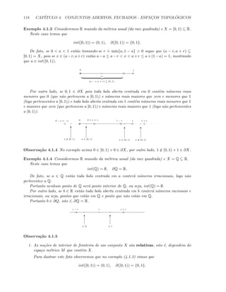 118 CAP´ITULO 4. CONJUNTOS ABERTOS, FECHADOS - ESPAC¸OS TOPOL ´OGICOS
Exemplo 4.1.3 Consideremos R munido da m´etrica usual (da raiz quadrada) e X = [0, 1) ⊆ R.
Neste caso temos que
int([0, 1)) = (0, 1), ∂([0, 1)) = {0, 1}.
De fato, se 0  a  1 ent˜ao tomando-se r
.
= min{a, 1 − a}  0 segue que (a − r, a + r) ⊆
[0, 1) = X, pois se x ∈ (a−r, a+r) ent˜ao a−a ≤ a−r  x  a+r ≤ a+(1−a) = 1, mostrando
que a ∈ int([0, 1)).
0 1
a
(a − r, a + r) ⊆ [0, 1)
Por outro lado, se 0, 1 ∈ ∂X pois toda bola aberta centrada em 0 cont´em n´umeros reais
menores que 0 (que n˜ao pertencem a [0, 1)) e n´umeros reais maiores que zero e menores que 1
(logo pertencentes a [0, 1)) e toda bola aberta centrada em 1 cont´em n´umeros reais menores que 1
e maiores que zero (que pertencem a [0, 1)) e n´umeros reais maiores que 1 (logo n˜ao pertencentes
a [0, 1)).
0 10 − s = −s 0 + s = s
T T T T
1 − r 1 + r
x ∈ [0, 1) a ∈ [0, 1) a ∈ [0, 1) x ∈ [0, 1)
Observa¸c˜ao 4.1.4 No exemplo acima 0 ∈ [0, 1) e 0 ∈ ∂X, por outro lado, 1 ∈ [0, 1) e 1 ∈ ∂X.
Exemplo 4.1.4 Consideremos R munido da m´etrica usual (da raiz quadrada) e X = Q ⊆ R.
Neste caso temos que
int(Q) = ∅, ∂Q = R.
De fato, se a ∈ Q ent˜ao toda bola centrada em a conter´a n´umeros irracionais, logo n˜ao
pertecentes a Q.
Portanto nenhum ponto de Q ser´a ponto interior de Q, ou seja, int(Q) = ∅.
Por outro lado, se b ∈ R ent˜ao toda bola aberta centrada em b conter´a n´umeros racionais e
irracionais, ou seja, pontos que est˜ao em Q e ponto que n˜ao est˜ao em Q.
Portanto b ∈ ∂Q, isto ´e, ∂Q = R.
c
T T
∈ Q ∈ I
c + rc − r
Observa¸c˜ao 4.1.5
1. As no¸c˜oes de interior de fronteira de um conjunto X s˜ao relativas, isto ´e, dependem do
espa¸co m´etrico M que cont´em X.
Para ilustrar este fato observemos que no exemplo (4.1.3) vimos que
int([0, 1)) = (0, 1), ∂([0, 1)) = {0, 1}.
 