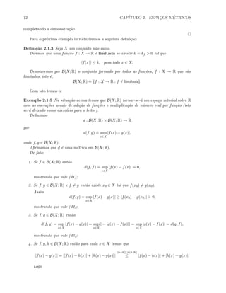 12 CAP´ITULO 2. ESPAC¸OS M´ETRICOS
completando a demonstra¸c˜ao.
Para o pr´oximo exemplo introduziremos a seguinte deﬁni¸c˜ao:
Deﬁni¸c˜ao 2.1.3 Seja X um conjunto n˜ao vazio.
Diremos que uma fun¸c˜ao f : X → R ´e limitada se existir k = kf > 0 tal que
|f(x)| ≤ k, para todo x ∈ X.
Denotaremos por B(X; R) o conjunto formado por todas as fun¸c˜oes, f : X → R que s˜ao
limitadas, isto ´e,
B(X; R)
.
= {f : X → R : f ´e limitada}.
Com isto temos o:
Exemplo 2.1.5 Na situa¸c˜ao acima temos que B(X; R) tornar-se-´a um espa¸co vetorial sobre R
com as opera¸c˜oes usuais de adi¸c˜ao de fun¸c˜oes e multiplica¸c˜ao de n´umero real por fun¸c˜ao (isto
ser´a deixado como exerc´ıcio para o leitor).
Deﬁnimos
d : B(X; R) × B(X; R) → R
por
d(f, g)
.
= sup
x∈X
|f(x) − g(x)|,
onde f, g ∈ B(X; R).
Aﬁrmamos que d ´e uma m´etrica em B(X; R).
De fato:
1. Se f ∈ B(X; R) ent˜ao
d(f, f) = sup
x∈X
|f(x) − f(x)| = 0,
mostrando que vale (d1);
2. Se f, g ∈ B(X; R) e f = g ent˜ao existe x0 ∈ X tal que f(x0) = g(x0).
Assim
d(f, g) = sup
x∈X
|f(x) − g(x)| ≥ |f(x0) − g(x0)| > 0,
mostrando que vale (d2);
3. Se f, g ∈ B(X; R) ent˜ao
d(f, g) = sup
x∈X
|f(x) − g(x)| = sup
x∈X
| − [g(x) − f(x)]| = sup
x∈X
|g(x) − f(x)| = d(g, f),
mostrando que vale (d3);
4. Se f, g, h ∈ B(X; R) ent˜ao para cada x ∈ X temos que
|f(x) − g(x)| = |[f(x) − h(x)] + [h(x) − g(x)]|
[|a+b|≤|a|+|b|]
≤ |f(x) − h(x)| + |h(x) − g(x)|.
Logo
 