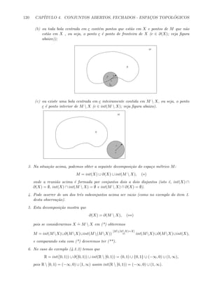 120 CAP´ITULO 4. CONJUNTOS ABERTOS, FECHADOS - ESPAC¸OS TOPOL ´OGICOS
(b) ou toda bola centrada em c cont´em pontos que est˜ao em X e pontos de M que n˜ao
est˜ao em X , ou seja, o ponto c ´e ponto de fronteira de X (c ∈ ∂(X); veja ﬁgura
abaixo));
X
M
b
c
sx
m
(c) ou existe uma bola centrada em c inteiramente contida em M  X, ou seja, o ponto
c ´e ponto interior de M  X (c ∈ int(M  X); veja ﬁgura abaixo).
X
M
c
r
3. Na situa¸c˜ao acima, podemos obter a seguinte decomposi¸c˜ao do espa¸co m´etrico M:
M = int(X) ∪ ∂(X) ∪ int(M  X), (∗)
onde a reuni˜ao acima ´e formada por conjuntos dois a dois disjuntos (isto ´e, int(X) ∩
∂(X) = ∅, int(X) ∩ int(M  X) = ∅ e int(M  X) ∩ ∂(X) = ∅).
4. Pode ocorrer de um dos trˆes subconjuntos acima ser vazio (como no exemplo do item 1.
desta observa¸c˜ao).
5. Esta decomposi¸c˜ao mostra que
∂(X) = ∂(M  X), (∗∗)
pois se considerarmos X
.
= M  X em (*) obteremos
M = int(M X)∪∂(M X)∪int(M (M X))
[M(MX)=X]
= int(M X)∪∂(M X)∪int(X),
e comparando esta com (*) deveremos ter (**).
6. No caso do exemplo (4.1.3) temos que
R = int([0, 1)) ∪ ∂([0, 1)) ∪ int(R  [0, 1)) = (0, 1) ∪ {0, 1} ∪ (−∞, 0) ∪ (1, ∞),
pois R  [0, 1) = (−∞, 0) ∪ [1, ∞) assim int(R  [0, 1)) = (−∞, 0) ∪ (1, ∞).
 
