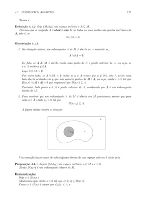 4.1. CONJUNTOS ABERTOS 121
Temos a
Deﬁni¸c˜ao 4.1.2 Seja (M, dM ) um espa¸co m´etrico e A ⊆ M.
Diremos que o conjunto A ´e aberto em M se todos os seus pontos s˜ao pontos interiores de
A, isto ´e, se
int(A) = A.
Observa¸c˜ao 4.1.6
1. Na situa¸c˜ao acima, um subconjunto A de M ´e aberto se, e somente se,
A ∩ ∂A = ∅.
De fato, se A de M ´e aberto ent˜ao todo ponto de A ´e ponto interior de A, ou seja, se
a ∈ A ent˜ao a ∈ ∂A.
Logo A ∩ ∂A = ∅.
Por outro lado, se A ∩ ∂A = ∅ ent˜ao se a ∈ A temos que a ∈ ∂A, isto ´e, existe uma
bola aberta centrada em a que n˜ao cont´em pontos de M  A, ou seja, existe r  0 tal que
B(a; r) ∩ [M  A] = ∅ que implicar´a que B(a; r) ⊆ A.
Portanto, todo ponto a ∈ A ´e ponto interior de A, mostrando que A ´e um subconjunto
aberto de M.
2. Para mostrar que um subconjunto A de M ´e aberto em M precisamos provar que para
cada a ∈ A existe ra  0 tal que
B(a; ra) ⊆ A.
A ﬁgura abaixo ilustra a situa¸c˜ao
z
a ra A
M
Um exemplo importante de subconjunto aberto de um espa¸co m´etrico ´e dado pela
Proposi¸c˜ao 4.1.1 Sejam (M.dM ) um espa¸co m´etrico, a ∈ M e r  0.
Ent˜ao B(a; r) ´e um subconjunto aberto de M.
Demonstra¸c˜ao:
Seja x ∈ B(a; r).
Mostremos que existe s  0 tal que B(x; s) ⊆ B(a; r).
Como x ∈ B(a; r) temos que dM (x, a)  r.
 