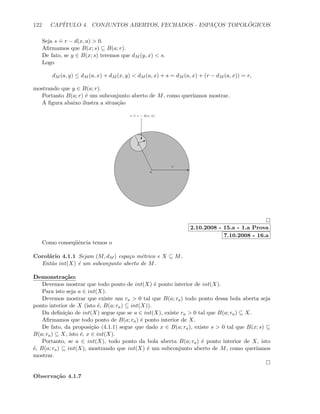 122 CAP´ITULO 4. CONJUNTOS ABERTOS, FECHADOS - ESPAC¸OS TOPOL ´OGICOS
Seja s
.
= r − d(x, a)  0.
Aﬁrmamos que B(x; s) ⊆ B(a; r).
De fato, se y ∈ B(x; s) teremos que dM (y, x)  s.
Logo
dM (a, y) ≤ dM (a, x) + dM (x, y)  dM (a, x) + s = dM (a, x) + (r − dM (a, x)) = r,
mostrando que y ∈ B(a; r).
Portanto B(a; r) ´e um subconjunto aberto de M, como quer´ıamos mostrar.
A ﬁgura abaixo ilustra a situa¸c˜ao
a
Er
x
Ic
s
.
= r − d(x, a)
2.10.2008 - 15.a - 1.a Prova
7.10.2008 - 16.a
Como conseq¨uˆencia temos o
Corol´ario 4.1.1 Sejam (M, dM ) espa¸co m´etrico e X ⊆ M.
Ent˜ao int(X) ´e um subconjunto aberto de M.
Demonstra¸c˜ao:
Devemos mostrar que todo ponto de int(X) ´e ponto interior de int(X).
Para isto seja a ∈ int(X).
Devemos mostrar que existe um ra  0 tal que B(a; ra) todo ponto dessa bola aberta seja
ponto interior de X (isto ´e, B(a; ra) ⊆ int(X)).
Da deﬁni¸c˜ao de int(X) segue que se a ∈ int(X), existe ra  0 tal que B(a; ra) ⊆ X.
Aﬁrmamos que todo ponto de B(a; ra) ´e ponto interior de X.
De fato, da proposi¸c˜ao (4.1.1) segue que dado x ∈ B(a; ra), existe s  0 tal que B(x; s) ⊆
B(a; ra) ⊆ X, isto ´e, x ∈ int(X).
Portanto, se a ∈ int(X), todo ponto da bola aberta B(a; ra) ´e ponto interior de X, isto
´e, B(a; ra) ⊆ int(X), mostrando que int(X) ´e um subconjunto aberto de M, como quer´ıamos
mostrar.
Observa¸c˜ao 4.1.7
 