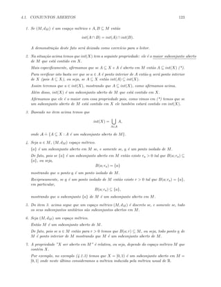 4.1. CONJUNTOS ABERTOS 123
1. Se (M, dM ) ´e um esap¸co m´etrico e A, B ⊆ M ent˜ao
int(A ∩ B) = int(A) ∩ int(B).
A demonstra¸c˜ao deste fato ser´a deixada como exerc´ıcio para o leitor.
2. Na situa¸c˜ao acima temos que int(X) tem a seguinte propriedade: ele ´e o maior subconjunto aberto
de M que est´a contido em X.
Mais especiﬁcamente, aﬁrmamos que se A ⊆ X e A ´e aberto em M ent˜ao A ⊆ int(X) (*).
Para veriﬁcar isto basta ver que se a ∈ A ´e ponto interior de A ent˜ao a ser´a ponto interior
de X (pois A ⊆ X), ou seja, se A ⊆ X ent˜ao int(A) ⊆ int(X).
Assim teremos que a ∈ int(X), mostrando que A ⊆ int(X), como aﬁrmamos acima.
Al´em disso, int(X) ´e um subconjunto aberto de M que est´a contido em X.
Aﬁrmamos que ele ´e o maior com essa propriedade pois, como vimos em (*) temos que se
um subconjunto aberto de M est´a contido em X ele tamb´em estar´a contido em int(X).
3. Baseado no item acima temos que
int(X) =
A∈A
A,
onde A
.
= {A ⊆ X : A ´e um subconjunto aberto de M}.
4. Seja a ∈ M, (M, dM ) espa¸co m´etrico.
{a} ´e um subconjunto aberto em M se, e somente se, a ´e um ponto isolado de M.
De fato, pois se {a} ´e um subconjunto aberto em M ent˜ao existe ra  0 tal que B(a; ra) ⊆
{a}, ou seja,
B(a; ra) = {a}
mostrando que o ponto a ´e um ponto isolado de M.
Reciprocamente, se a ´e um ponto isolado de M ent˜ao existe r  0 tal que B(a; ra) = {a},
em particular,
B(a; ra) ⊆ {a},
mostrando que o subconjunto {a} de M ´e um subconjunto aberto em M.
5. Do item 3. acima segue que um espa¸co m´etrico (M, dM ) ´e discreto se, e somente se, todo
os seus subconjuntos unit´arios s˜ao subconjuntos abertos em M.
6. Seja (M, dM ) um espa¸co m´etrico.
Ent˜ao M ´e um subconjunto aberto de M.
De fato, pois se a ∈ M ent˜ao para r  0 temos que B(a; r) ⊆ M, ou seja, todo ponto a de
M ´e ponto interior de M mostrando que M ´e um subconjunto aberto de M.
7. A propriedade ”X ser aberto em M” ´e relativa, ou seja, depende do espa¸co m´etrico M que
cont´em X.
Por exemplo, no exemplo (4.1.3) temos que X = [0, 1) ´e um subconjunto aberto em M =
[0, 1] onde neste ´ultimo consideramos a m´etrica induzida pela m´etrica usual de R.
 