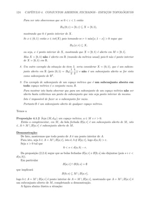 124 CAP´ITULO 4. CONJUNTOS ABERTOS, FECHADOS - ESPAC¸OS TOPOL ´OGICOS
Para ver isto observemos que se 0  ε  1 ent˜ao
BX(0; ε) = [0, ε) ⊆ X = [0, 1),
mostrando que 0 ´e ponto interior de X.
Se x ∈ (0, 1) ent˜ao x ∈ int(X) pois tomando-se r
.
= min{x, 1 − x}  0 segue que
BX(x; r) ⊆ X,
ou seja, x ´e ponto interior de X, mostrando que X = [0, 1) ´e aberto em M = [0, 1].
Mas X = [0, 1) n˜ao ´e aberto em R (munido da m´etrica usual) pois 0 n˜ao ´e ponto interior
de X = [0, 1) em R.
8. Um outro exemplo da situa¸c˜ao do item 5. seria considerar X = (0, 1), que ´e um subcon-
junto aberto em R (pois (0, 1) = BR(
1
2
;
1
2
)) e n˜ao ´e um subconjunto aberto se for visto
como subconjunto de R2.
9. Um exemplo de subconjunto de um espa¸co m´etrico que ´e um subconjunto aberto em
todo espa¸co m´etrico ´e o conjunto vazio, ∅.
Para mostrar isto basta observar que para um subconjunto de um espa¸co m´etrico n˜ao ser
aberto basta exibirmos um ponto do subconjunto que n˜ao seja ponto interior do mesmo.
Isto ´e imposs´ıvel de fazer se o subconjunto for vazio.
Portanto ∅ ´e um subconjunto aberto de qualquer espa¸co m´etrico.
Temos a
Proposi¸c˜ao 4.1.2 Seja (M, dM ) um espa¸co m´etrico, a ∈ M e r  0.
Ent˜ao o complementar, em M, da bola fechada B[a; r] ´e um subconjunto aberto de M, isto
´e, A
.
= M  B[a; r] ´e subconjunto aberto de M.
Demonstra¸c˜ao:
De fato, mostremos que todo ponto de A ´e um ponto interior de A.
Para isto, seja b ∈ A = M  B[a; r], isto ´e, b ∈ B[a; r], logo d(a, b)  r.
Seja s  0 tal que
0  s  d(a, b) − r.
Da proposi¸c˜ao (2.2.4) segue que as bolas fechadas B[a; r] e B[b; s] s˜ao disjuntas (pois s+r 
d(a, b)).
Em particular
B[a; r] ∩ B(b; s) = ∅
que implicar´a
B(b; s) ⊆ M  B[a; r],
logo b ∈ A = M  B[a; r] ´e ponto interior de A = M  B[a; r], mostrando que A = M  B[a; r] ´e
um subconjunto aberto de M, completando a demonstra¸c˜ao.
A ﬁgura abaixo ilustra a situa¸c˜ao:
 