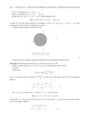 126 CAP´ITULO 4. CONJUNTOS ABERTOS, FECHADOS - ESPAC¸OS TOPOL ´OGICOS
Se b ∈ A ent˜ao b = aj, j = 1, 2, · · · , n.
Seja r
.
= min{d(b, aj) : j = 1, 2, · · · , n}  0.
Ent˜ao B(b; r) ∩ {aj : j = 1, 2, · · · , n} = ∅ que implicar´a em
B(b; r) ⊆ M  {aj : j = 1, 2, · · · , n} = A,
ou seja, b ∈ A ´e um ponto interior do conjunto A, isto ´e, A = M  {aj : j = 1, 2, · · · , n} ´e um
subconjunto aberto de M, completando a prova.
A ﬁgura abaixo ilustra a situa¸c˜ao acima.
a1
a2
a3
a4
b
s
r
r = min{d(b, aj ) : j − 1, · · · , n}
A seguir daremos alguns exemplos importantes de subconjuntos abertos de R.
Exemplo 4.1.5 Consideremos R com a m´etrica usual e a, b ∈ R.
Ent˜ao os intervalos (a, b), (−∞, b) e (a, ∞) s˜ao subconjunto abertos de R.
De fato,
Temos que
(a, b) = BR(
b − a
2
;
b − a
2
),
isto ´e, ´e uma bola aberta centrada em
b − a
2
, ou seja, um subconjunto aberto de R (veja ﬁgura
abaixo).
E
a b
b−a
2
E'E'
b−a
2
b−a
2
Se c ∈ (−∞, b), ent˜ao, para r
.
= d(c, b) = b − c  0, temos que
BR(c; r) = (c − r, c + r) ⊆ (−∞, b),
mostrando c ∈ (−∞, b) ´e um ponto interior de (−∞, b), isto ´e, (−∞, b) ´e um subconjunto aberto
em R (veja ﬁgura abaixo).
bc
E' E'
r = b − cr = b − c
E
 