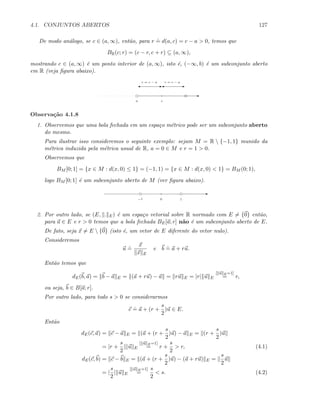 4.1. CONJUNTOS ABERTOS 127
De modo an´alogo, se c ∈ (a, ∞), ent˜ao, para r
.
= d(a, c) = c − a  0, temos que
BR(c; r) = (c − r, c + r) ⊆ (a, ∞),
mostrando c ∈ (a, ∞) ´e um ponto interior de (a, ∞), isto ´e, (−∞, b) ´e um subconjunto aberto
em R (veja ﬁgura abaixo).
E
a c
E' E'
r = c − ar = c − a
Observa¸c˜ao 4.1.8
1. Observemos que uma bola fechada em um espa¸co m´etrico pode ser um subconjunto aberto
do mesmo.
Para ilustrar isso consideremos o seguinte exemplo: sejam M = R  {−1, 1} munido da
m´etrica induzida pela m´etrica usual de R, a = 0 ∈ M e r = 1  0.
Observemos que
BM [0; 1] = {x ∈ M : d(x, 0) ≤ 1} = (−1, 1) = {x ∈ M : d(x, 0)  1} = BM (0; 1),
logo BM [0; 1] ´e um subconjunto aberto de M (ver ﬁgura abaixo).
E
−1 10
2. Por outro lado, se (E, . E) ´e um espa¸co vetorial sobre R normado com E = {0} ent˜ao,
para a ∈ E e r  0 temos que a bola fechada BE[a; r] n˜ao ´e um subconjunto aberto de E.
De fato, seja x = E  {0} (isto ´e, um vetor de E diferente do vetor nulo).
Consideremos
u
.
=
x
x E
e b
.
= a + ru.
Ent˜ao temos que
dE(b, a) = b − a E = (a + ru) − a = ru E = |r| u E
[ u E=1]
= r,
ou seja, b ∈ B[a; r].
Por outro lado, para todo s  0 se considerarmos
c
.
= a + (r +
s
2
)u ∈ E.
Ent˜ao
dE(c, a) = c − a E = (a + (r +
s
2
)u) − a E = (r +
s
2
)u
= |r +
s
2
| u E
[ u E=1]
= r +
s
2
 r, (4.1)
dE(c, b) = c − b E = (a + (r +
s
2
)u) − (a + ru) E =
s
2
u
= |
s
2
| u E
[ u E=1]
=
s
2
 s. (4.2)
 