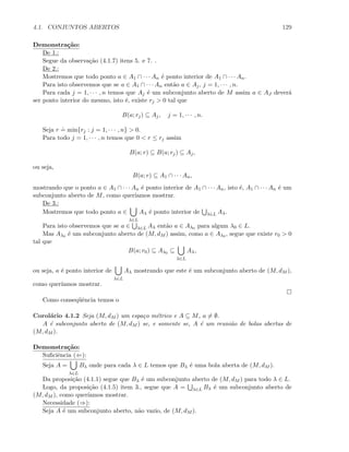 4.1. CONJUNTOS ABERTOS 129
Demonstra¸c˜ao:
De 1.:
Segue da observa¸c˜ao (4.1.7) itens 5. e 7. .
De 2.:
Mostremos que todo ponto a ∈ A1 ∩ · · · An ´e ponto interior de A1 ∩ · · · An.
Para isto observemos que se a ∈ A1 ∩ · · · An ent˜ao a ∈ Aj, j = 1, · · · , n.
Para cada j = 1, · · · , n temos que Aj ´e um subconjunto aberto de M assim a ∈ AJ dever´a
ser ponto interior do mesmo, isto ´e, existe rj  0 tal que
B(a; rj) ⊆ Aj, j = 1, · · · , n.
Seja r
.
= min{rj : j = 1, · · · , n}  0.
Para todo j = 1, · · · , n temos que 0  r ≤ rj assim
B(a; r) ⊆ B(a; rj) ⊆ Aj,
ou seja,
B(a; r) ⊆ A1 ∩ · · · An,
mostrando que o ponto a ∈ A1 ∩ · · · An ´e ponto interior de A1 ∩ · · · An, isto ´e, A1 ∩ · · · An ´e um
subconjunto aberto de M, como quer´ıamos mostrar.
De 3.:
Mostremos que todo ponto a ∈
λ∈L
Aλ ´e ponto interior de λ∈L Aλ.
Para isto observemos que se a ∈ λ∈L Aλ ent˜ao a ∈ Aλ0 para algum λ0 ∈ L.
Mas Aλ0 ´e um subconjunto aberto de (M, dM ) assim, como a ∈ Aλ0 , segue que existe r0  0
tal que
B(a; r0) ⊆ Aλ0 ⊆
λ∈L
Aλ,
ou seja, a ´e ponto interior de
λ∈L
Aλ mostrando que este ´e um subconjunto aberto de (M, dM ),
como quer´ıamos mostrar.
Como conseq¨uˆencia temos o
Corol´ario 4.1.2 Seja (M, dM ) um espa¸co m´etrico e A ⊆ M, a = ∅.
A ´e subconjunto aberto de (M, dM ) se, e somente se, A ´e um reuni˜ao de bolas abertas de
(M, dM ).
Demonstra¸c˜ao:
Suﬁciˆencia (⇐):
Seja A =
λ∈L
Bλ onde para cada λ ∈ L temos que Bλ ´e uma bola aberta de (M, dM ).
Da proposi¸c˜ao (4.1.1) segue que Bλ ´e um subconjunto aberto de (M, dM ) para todo λ ∈ L.
Logo, da proposi¸c˜ao (4.1.5) item 3., segue que A = λ∈L Bλ ´e um subconjunto aberto de
(M, dM ), como quer´ıamos mostrar.
Necessidade (⇒):
Seja A ´e um subconjunto aberto, n˜ao vazio, de (M, dM ).
 