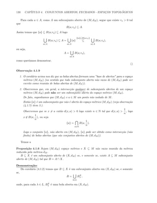 130 CAP´ITULO 4. CONJUNTOS ABERTOS, FECHADOS - ESPAC¸OS TOPOL ´OGICOS
Para cada a ∈ A, como A um subconjunto aberto de (M, dM ), segue que existe ra  0 tal
que
B(a; ra) ⊆ A.
Assim temos que {a} ⊆ B(a; ra) ⊆ A logo
a∈A
B(a; ra) ⊆ A =
a∈A
{a}
[{a}⊆B(a;ra)]
⊆
a∈A
B(a; ra),
ou seja,
A =
a∈A
B(a; ra),
como quer´ıamos demonstrar.
Observa¸c˜ao 4.1.9
1. O corol´ario acima nos diz que as bolas abertas formam uma ”base de abertos” para o espa¸co
m´etrico (M, dM ) (no sentido que todo subconjunto aberto n˜ao vazio de (M, dM ) pode ser
escrito como reuni˜ao de bolas abertas de (M, dN )).
2. Observemos que, em geral, a intersec¸c˜ao qualquer de subconjunto abertos de um espa¸co
m´etrico (M, dM ) pode n˜ao ser um subconjunto aberto do espa¸co m´etrico (M, dM ).
De fato, suponhamos que (M, dM ) e a ∈ M um ponto n˜ao isolado de M.
Ent˜ao {a} ´e um subsconjunto que n˜ao ´e aberto do espa¸co m´etrico (M, dM ) (veja observa¸c˜ao
(4.1.7) item 3.).
Observemos que se x = a ent˜ao d(x, a)  0 logo existe n ∈ N tal que d(x, a) 
1
n
, logo
x ∈ B(a;
1
n
), ou seja
{a} =
n∈N
B(a;
1
n
).
Logo o conjunto {a}, n˜ao aberto em (M, dM ), {a} pode ser obtido como intersec¸c˜ao (n˜ao
ﬁnita) de bolas abertas (que s˜ao conjuntos abertos de (M, dM )).
Temos a
Proposi¸c˜ao 4.1.6 Sejam (M, dM ) espa¸co m´etrico e X ⊆ M n˜ao vazio munido da m´etrica
induzida pela m´etrica dM .
B ⊆ X ´e um subconjunto aberto de (X, dM ) se, e somente se, existe A ⊆ M subconjunto
aberto de (M, dM ) tal que B = A ∩ X.
Demonstra¸c˜ao:
Do corol´ario (4.1.2) temos que B ⊆ X ´e um subconjunto aberto em (X, dM ) se, e somente
se,
B =
λ∈L
BX
λ ,
onde, para cada λ ∈ L, BX
λ ´e uma bola aberta em (X, dM ).
 