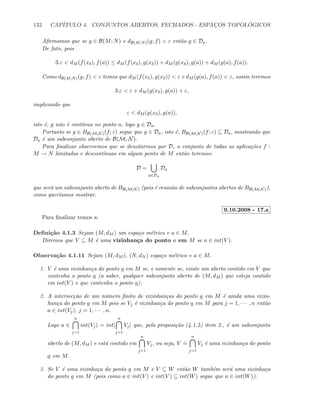 132 CAP´ITULO 4. CONJUNTOS ABERTOS, FECHADOS - ESPAC¸OS TOPOL ´OGICOS
Aﬁrmamos que se g ∈ B(M; N) e dB(M;N)(g, f)  ε ent˜ao g ∈ Da.
De fato, pois
3.ε  dM (f(xδ), f(a)) ≤ dM (f(xδ), g(xδ)) + dM (g(xδ), g(a)) + dM (g(a), f(a)).
Como dB(M;N)(g, f)  ε temos que dM (f(xδ), g(xδ))  ε e dM (g(a), f(a))  ε, assim teremos
3.ε  ε + dM (g(xδ), g(a)) + ε,
implicando que
ε  dM (g(xδ), g(a)),
isto ´e, g n˜ao ´e cont´ınua no ponto a, logo g ∈ Da.
Portanto se g ∈ BB(M;N)(f; ε) segue que g ∈ Da, isto ´e, BB(M;N)(f; ε) ⊆ Da, mostrando que
Da ´e um subconjunto aberto de B(M; N).
Para ﬁnalizar observemos que se denotarmos por D, o conjunto de todas as aplica¸c˜oes f :
M → N limitadas e descont´ınuas em algum ponto de M ent˜ao teremos:
D =
a∈Da
Da
que ser´a um subconjunto aberto de BB(M;N) (pois ´e reuni˜ao de subconjuntos abertos de BB(M;N)),
como quer´ıamos mostrar.
9.10.2008 - 17.a
Para ﬁnalizar temos a:
Deﬁni¸c˜ao 4.1.3 Sejam (M, dM ) um espa¸co m´etrico e a ∈ M.
Diremos que V ⊆ M ´e uma vizinhan¸ca do ponto a em M se a ∈ int(V ).
Observa¸c˜ao 4.1.11 Sejam (M, dM ), (N, dN ) espa¸co m´etrico e a ∈ M.
1. V ´e uma vizinhan¸ca do ponto a em M se, e somente se, existe um aberto contido em V que
contenha o ponto a (a saber, qualquer subconjunto aberto de (M, dM ) que esteja contido
em int(V ) e que contenha o ponto a).
2. A intersec¸c˜ao de um n´umero ﬁnito de vizinhan¸cas do ponto a em M ´e ainda uma vizin-
han¸ca do ponto a em M pois se Vj ´e vizinhan¸ca do ponto a em M para j = 1, · · · , n ent˜ao
a ∈ int(Vj), j = 1, · · · , n.
Logo a ∈
n
j=1
int(Vj) = int[
n
j=1
Vj] que, pela proposi¸c˜ao (4.1.5) item 2., ´e um subconjunto
aberto de (M, dM ) e est´a contido em
n
j=1
Vj, ou seja, V
.
=
n
j=1
Vj ´e uma vizinhan¸ca do ponto
a em M.
3. Se V ´e uma vizinha¸ca do ponto a em M e V ⊆ W ent˜ao W tamb´em ser´a uma vizinha¸ca
do ponto a em M (pois como a ∈ int(V ) e int(V ) ⊆ int(W) segue que a ∈ int(W)).
 