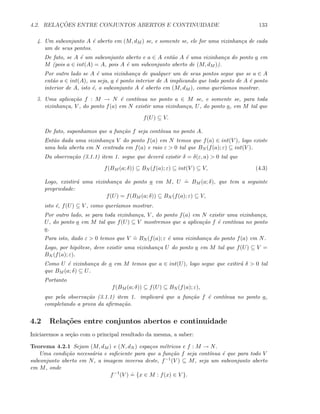 4.2. RELAC¸ ˜OES ENTRE CONJUNTOS ABERTOS E CONTINUIDADE 133
4. Um subconjunto A ´e aberto em (M, dM ) se, e somente se, ele for uma vizinhan¸ca de cada
um de seus pontos.
De fato, se A ´e um subconjunto aberto e a ∈ A ent˜ao A ´e uma vizinhan¸ca do ponto a em
M (pois a ∈ int(A) = A, pois A ´e um subconjunto aberto de (M, dM )).
Por outro lado se A ´e uma vizinhan¸ca de qualquer um de seus pontos segue que se a ∈ A
ent˜ao a ∈ int(A), ou seja, a ´e ponto interior de A implicando que todo ponto de A ´e ponto
interior de A, isto ´e, o subconjunto A ´e aberto em (M, dM ), como quer´ıamos mostrar.
5. Uma aplica¸c˜ao f : M → N ´e cont´ınua no ponto a ∈ M se, e somente se, para toda
vizinhan¸ca, V , do ponto f(a) em N existir uma vizinhan¸ca, U, do ponto a, em M tal que
f(U) ⊆ V.
De fato, suponhamos que a fun¸c˜ao f seja cont´ınua no ponto A.
Ent˜ao dada uma vizinhan¸ca V do ponto f(a) em N temos que f(a) ∈ int(V ), logo existe
uma bola aberta em N centrada em f(a) e raio ε  0 tal que BN (f(a); ε) ⊆ int(V ).
Da observa¸c˜ao (3.1.1) item 1. segue que dever´a existir δ = δ(ε, a)  0 tal que
f(BM (a; δ)) ⊆ BN (f(a); ε) ⊆ int(V ) ⊆ V, (4.3)
Logo, existir´a uma vizinhan¸ca do ponto a em M, U
.
= BM (a; δ), que tem a seguinte
propriedade:
f(U) = f(BM (a; δ)) ⊆ BN (f(a); ε) ⊆ V,
isto ´e, f(U) ⊆ V , como quer´ıamos mostrar.
Por outro lado, se para toda vizinhan¸ca, V , do ponto f(a) em N existir uma vizinhan¸ca,
U, do ponto a em M tal que f(U) ⊆ V mostremos que a aplica¸c˜ao f ´e cont´ınua no ponto
a.
Para isto, dado ε  0 temos que V
.
= BN (f(a); ε ´e uma vizinhan¸ca do ponto f(a) em N.
Logo, por hip´otese, deve existir uma vizinhan¸ca U do ponto a em M tal que f(U) ⊆ V =
BN (f(a); ε).
Como U ´e vizinhan¸ca de a em M temos que a ∈ int(U), logo segue que exitir´a δ  0 tal
que BM (a; δ) ⊆ U.
Portanto
f(BM (a; δ)) ⊆ f(U) ⊆ BN (f(a); ε),
que pela observa¸c˜ao (3.1.1) item 1. implicar´a que a fun¸c˜ao f ´e cont´ınua no ponto a,
completando a prova da aﬁrma¸c˜ao.
4.2 Rela¸c˜oes entre conjuntos abertos e continuidade
Iniciaremos a se¸c˜ao com o principal resultado da mesma, a saber:
Teorema 4.2.1 Sejam (M, dM ) e (N, dN ) espa¸cos m´etricos e f : M → N.
Uma condi¸c˜ao necess´aria e suﬁciente para que a fun¸c˜ao f seja cont´ınua ´e que para todo V
subconjunto aberto em N, a imagem inversa deste, f−1(V ) ⊆ M, seja um subconjunto aberto
em M, onde
f−1
(V )
.
= {x ∈ M : f(x) ∈ V }.
 