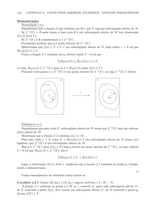 134 CAP´ITULO 4. CONJUNTOS ABERTOS, FECHADOS - ESPAC¸OS TOPOL ´OGICOS
Demonstra¸c˜ao:
Necessidade (⇒):
Suponhamos que a fun¸c˜ao f seja cont´ınua em M e que V seja um subconjunto aberto de N.
Se f−1(V ) = ∅ nada temos a fazer pois ∅ ´e um subconjunto aberto de M (ver observa¸c˜ao
(4.1.7) item 7.).
Se f−1(V ) = ∅ consideremos a ∈ f−1(V ).
Precisamos mostrar que a ´e ponto interior de f−1(V ).
Observemos que f(a) ∈ V e V ´e um subconjunto aberto de N, logo existe ε  0 tal que
BN (f(a); ε) ⊆ V .
Como a fun¸c˜ao f ´e cont´ınua em a, dever´a existir δ  0 tal que
f(BM (a; δ)) ⊆ BN (f(a); ε) ⊆ V,
ou seja, BM (a; δ) ⊆ f−1(V ) (pois se x ∈ BM (a; δ) ent˜ao f(x) ∈ V ).
Portanto todo ponto a ∈ f−1(V ) ´e um ponto interior de f−1(V ), ou seja f−1(V ) ´e aberto.
E
f−1
(V )
a
‚
δ f(a)
b
ε
V
M N
f
Suﬁciˆencia (⇐):
Suponhamos que para todo V , subconjunto aberto de N temos que f−1(V ) seja um subcon-
junto aberto de M.
Mostremos que a fun¸c˜ao f ´e cont´ınua em a ∈ M.
Para isto, dado ε  0, como V
.
= BN (f(a); ε) ´e um subconjunto aberto de N temos, por
hip´otese, que f−1(V ) ´e um subconjunto aberto de M.
Mas a ∈ f−1(V ) (pois f(a) ∈ V ) logo a dever´a ser ponto interior de f−1(V ), ou seja, existir´a
δ  0 tal que BM (a; δ) ⊆ f−1(V ), isto ´e
f(BM (a; δ) ⊆ V = BN (f(a); ε).
Logo, a observa¸c˜ao (3.1.1) item 1. implicar´a que a fun¸c˜ao f ´e cont´ınua no ponto a, comple-
tando a demonstra¸c˜ao.
Como conseq¨uˆencias do resultado acima temos os:
Corol´ario 4.2.1 Sejam (M, dM ) e (N, dN ) espa¸cos m´etricos e f : M → N.
A fun¸c˜ao f ´e cont´ınua no ponto a ∈ M se, e somente se, para cada subconjunto aberto, V ,
de N contendo o ponto f(a), deve existir um subconjunto aberto, U, de N contendo o ponto a,
tal que f(U) ⊆ V .
 
