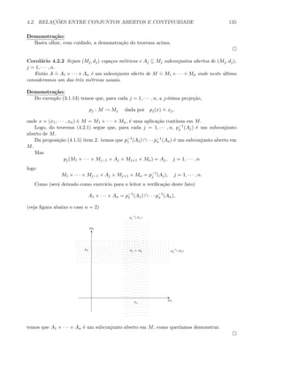 4.2. RELAC¸ ˜OES ENTRE CONJUNTOS ABERTOS E CONTINUIDADE 135
Demonstra¸c˜ao:
Basta olhar, com cuidado, a demonstra¸c˜ao do teorema acima.
Corol´ario 4.2.2 Sejam (Mj, dj) espa¸cos m´etricos e Aj ⊆ Mj subconjuntos abertos de (Mj, dj),
j = 1, · · · , n.
Ent˜ao A
.
= A1 × · · · × An ´e um subconjunto aberto de M
.
= M1 × · · · × Mn onde neste ´ultimo
consideramos um das trˆes m´etricas usuais.
Demonstra¸c˜ao:
Do exemplo (3.1.13) temos que, para cada j = 1, · · · , n, a j-´esima proje¸c˜ao,
pj : M → Mj dada por pj(x)
.
= xj,
onde x = (x1, · · · , xn) ∈ M = M1 × · · · × Mn, ´e uma aplica¸c˜ao cont´ınua em M.
Logo, do teorema (4.2.1) segue que, para cada j = 1, · · · , n, p−1
j (Aj) ´e um subconjunto
aberto de M.
Da proposi¸c˜ao (4.1.5) item 2. temos que p−1
1 (A1) ∩ · · · p−1
n (An) ´e um subconjunto aberto em
M.
Mas
pj(M1 × · · · × Mj−1 × Aj × Mj+1 × Mn) = Aj, j = 1, · · · , n
logo
M1 × · · · × Mj−1 × Aj × Mj+1 × Mn = p−1
j (Aj), j = 1, · · · , n.
Como (ser´a deixado como exerc´ıcio para o leitor a veriﬁca¸c˜ao deste fato)
A1 × · · · × An = p−1
1 (A1) ∩ · · · p−1
n (An),
(veja ﬁgura abaixo o caso n = 2)
E
T
M1
M2
A1
A2
p−1
1 (A1)
p−1
2 (A2)A1 × A2
temos que A1 × · · · × An ´e um subconjunto aberto em M, como quer´ıamos demonstrar.
 