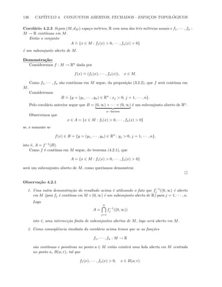 136 CAP´ITULO 4. CONJUNTOS ABERTOS, FECHADOS - ESPAC¸OS TOPOL ´OGICOS
Corol´ario 4.2.3 Sejam (M, dM ) espa¸co m´etrico, R com uma das trˆes m´etricas usuais e f1, · · · , fn :
M → R cont´ınuas em M.
Ent˜ao o conjunto
A
.
= {x ∈ M : f1(x)  0, · · · , fn(x)  0}
´e um subconjunto aberto de M.
Demonstra¸c˜ao:
Consideremos f : M → Rn dada por
f(x)
.
= (f1(x), · · · , fn(x)), x ∈ M.
Como f1, · · · , fn s˜ao cont´ınuas em M segue, da proposi¸c˜ao (3.2.2), que f ser´a cont´ınua em
M.
Consideremos
B
.
= {y = (y1, · · · , yn) ∈ Rn
: xj  0, j = 1, · · · , n}.
Pelo corol´ario anterior segue que B = (0, ∞) × · · · × (0, ∞)
n−fatores
´e um subconjunto aberto de Rn.
Observemos que
x ∈ A = {x ∈ M : f1(x)  0, · · · , fn(x)  0}
se, e somente se
f(x) ∈ B = {y = (y1, · · · , yn) ∈ Rn
: yj  0, j = 1, · · · , n},
isto ´e, A = f−1(B).
Como f ´e cont´ınua em M segue, do teorema (4.2.1), que
A = {x ∈ M : f1(x)  0, · · · , fn(x)  0}
ser´a um subconjunto aberto de M, como quer´ıamos demonstrar.
Observa¸c˜ao 4.2.1
1. Uma outra demonstra¸c˜ao do resultado acima ´e utilizando o fato que f−1
j ((0, ∞) ´e aberto
em M (pois fj ´e cont´ınua em M e (0, ∞) ´e um subconjunto aberto de R) para j = 1, · · · , n.
Logo
A =
n
j=1
f−1
j ((0, ∞))
isto ´e, uma intersec¸c˜ao ﬁnita de subconjuntos abertos de M, logo ser´a aberto em M.
2. Como conseq¨uˆencia imediata do corol´ario acima temos que se as fun¸c˜oes
f1, · · · , fn : M → R
s˜ao cont´ınuas e poisitivas no ponto a ∈ M ent˜ao existir´a uma bola aberta em M centrada
no ponto a, B(a; r), tal que
f1(x), · · · , fn(x)  0, x ∈ B(a; r).
 