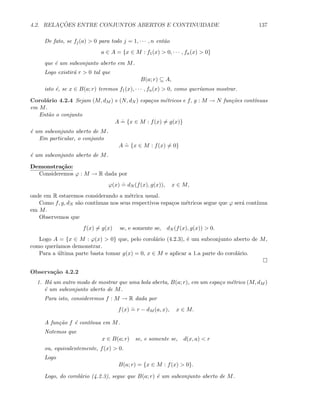 4.2. RELAC¸ ˜OES ENTRE CONJUNTOS ABERTOS E CONTINUIDADE 137
De fato, se fj(a)  0 para todo j = 1, · · · , n ent˜ao
a ∈ A = {x ∈ M : f1(x)  0, · · · , fn(x)  0}
que ´e um subconjunto aberto em M.
Logo existir´a r  0 tal que
B(a; r) ⊆ A,
isto ´e, se x ∈ B(a; r) teremos f1(x), · · · , fn(x)  0, como quer´ıamos mostrar.
Corol´ario 4.2.4 Sejam (M, dM ) e (N, dN ) espa¸cos m´etricos e f, g : M → N fun¸c˜oes cont´ınuas
em M.
Ent˜ao o conjunto
A
.
= {x ∈ M : f(x) = g(x)}
´e um subconjunto aberto de M.
Em particular, o conjunto
A
.
= {x ∈ M : f(x) = 0}
´e um subconjunto aberto de M.
Demonstra¸c˜ao:
Consideremos ϕ : M → R dada por
ϕ(x)
.
= dN (f(x), g(x)), x ∈ M,
onde em R estaremos considerando a m´etrica usual.
Como f, g, dN s˜ao cont´ınuas nos seus respectivos espa¸cos m´etricos segue que ϕ ser´a cont´ınua
em M.
Observemos que
f(x) = g(x) se, e somente se, dN (f(x), g(x))  0.
Logo A = {x ∈ M : ϕ(x)  0} que, pelo corol´ario (4.2.3), ´e um subconjunto aberto de M,
como quer´ıamos demonstrar.
Para a ´ultima parte basta tomar g(x) = 0, x ∈ M e aplicar a 1.a parte do corol´ario.
Observa¸c˜ao 4.2.2
1. H´a um outro modo de mostrar que uma bola aberta, B(a; r), em um espa¸co m´etrico (M, dM )
´e um subconjunto aberto de M.
Para isto, consideremos f : M → R dada por
f(x)
.
= r − dM (a, x), x ∈ M.
A fun¸c˜ao f ´e cont´ınua em M.
Notemos que
x ∈ B(a; r) se, e somente se, d(x, a)  r
ou, equivalentemente, f(x)  0.
Logo
B(a; r) = {x ∈ M : f(x)  0}.
Logo, do corol´ario (4.2.3), segue que B(a; r) ´e um subconjunto aberto de M.
 