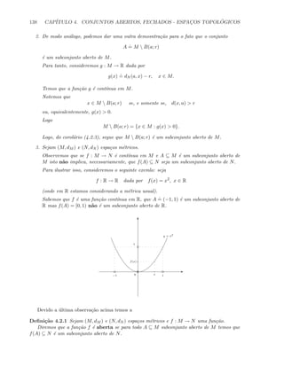 138 CAP´ITULO 4. CONJUNTOS ABERTOS, FECHADOS - ESPAC¸OS TOPOL ´OGICOS
2. De modo an´alogo, podemos dar uma outra demosntra¸c˜ao para o fato que o conjunto
A
.
= M  B(a; r)
´e um subconjunto aberto de M.
Para tanto, consideremos g : M → R dada por
g(x)
.
= dN (a, x) − r, x ∈ M.
Temos que a fun¸c˜ao g ´e cont´ınua em M.
Notemos que
x ∈ M  B(a; r) se, e somente se, d(x, a)  r
ou, equivalentemente, g(x)  0.
Logo
M  B(a; r) = {x ∈ M : g(x)  0}.
Logo, do corol´ario (4.2.3), segue que M  B(a; r) ´e um subconjunto aberto de M.
3. Sejam (M, dM ) e (N, dN ) espa¸cos m´etricos.
Observemos que se f : M → N ´e cont´ınua em M e A ⊆ M ´e um subconjunto aberto de
M isto n˜ao implica, necessariamente, que f(A) ⊆ N seja um subconjunto aberto de N.
Para ilustrar isso, consideremos o seguinte exemlo: seja
f : R → R dada por f(x) = x2
, x ∈ R
(onde em R estamos considerando a m´etrica usual).
Sabemos que f ´e uma fun¸c˜ao cont´ınua em R, que A
.
= (−1, 1) ´e um subconjunto aberto de
R mas f(A) = [0, 1) n˜ao ´e um subconjunto aberto de R.
E
T
−1 10
1
x
f(x)
y = x2
Devido a ´ultima observa¸c˜ao acima temos a
Deﬁni¸c˜ao 4.2.1 Sejam (M, dM ) e (N, dN ) espa¸cos m´etricos e f : M → N uma fun¸c˜ao.
Diremos que a fun¸c˜ao f ´e aberta se para todo A ⊆ M subconjunto aberto de M temos que
f(A) ⊆ N ´e um subconjunto aberto de N.
 