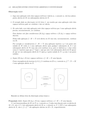 4.2. RELAC¸ ˜OES ENTRE CONJUNTOS ABERTOS E CONTINUIDADE 139
Observa¸c˜ao 4.2.3
1. Logo uma aplica¸c˜ao entre dois espa¸cos m´etricos ´e aberta se, e somente se, ela leva subcon-
juntos abertos de M em subconjuntos abertos de N.
2. O exemplo dado na observa¸c˜ao (4.2.2) item 3. nos mostra que uma aplica¸c˜ao entre dois
espa¸cos m´etricos pode ser cont´ınua e n˜ao ser aberta.
3. De outro lado, nem toda aplica¸c˜ao entre dois espa¸cos m´etricos que ´e uma aplica¸c˜ao aberta
precisa, necessariamente, ser cont´ınua.
Para ilustrar este fato consideremos (M, dM ) espa¸co m´etrico e (N, dN ) o espa¸co m´etrico
discreto.
Ent˜ao toda aplica¸c˜ao f : M → N ser´a aberta em M mas n˜ao, necessariamente, cont´ınua
em M.
Por exemplo se considerarmos f : M → N uma aplica¸c˜ao injetora e p ´e um ponto n˜ao
isolado de M ent˜ao f ´e uma aplica¸c˜ao aberta (pois qualquer subconjunto de N ´e um
subconjunto aberto de N) mas n˜ao ser´a cont´ınua em p, pois se deﬁrmos q = f(p) ent˜ao
como f ´e injetora segue que f−1({q}) = {p} que n˜ao ´e um subconjunto aberto de M apesar
de {q} ser um subconjunto aberto de N (pois q ´e ponto isolado de N e p n˜ao ´e um ponto
isolado).
4. Sejam (M, dM ), (N, dN ) espa¸cos m´etricos e f : M → N uma bije¸c˜ao.
Como conseq¨uˆencia do teorema (4.2.1), f ´e cont´ınua em M se, e somente se, f−1 : N → M
´e uma aplica¸c˜ao aberta em N.
E
'
f−1
CONT´INUA
ABERTA
M N
f (bijetora)
V
f−1
(V )
Baseado no ´ultimo item da observa¸c˜ao acima temos a
Proposi¸c˜ao 4.2.1 Sejam (M, dM ), (N, dN ) espa¸cos m´etricos e f : M → N uma bije¸c˜ao.
f ´e um homeomorﬁsmo de M em N se, e somente se, f induz uma bije¸c˜ao entre os abertos de
M e N, isto ´e, U ´e um subconjunto aberto de M se, e somente se, V
.
= f(U) ´e um subconjunto
aberto de N, isto ´e, f e f−1 s˜ao aplica¸c˜oes abertas em M e N, respectivamente.
 