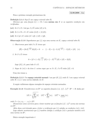 14 CAP´ITULO 2. ESPAC¸OS M´ETRICOS
12.08.2008 - 3.a
Para o pr´oximo exemplo precisaremos da:
Deﬁni¸c˜ao 2.1.4 Seja E um espa¸co vetorial sobre R.
Diremos que uma fun¸c˜ao . :→ R ´e uma norma em E se as seguintes condi¸c˜oes s˜ao
veriﬁcadas:
(n1) Se x ∈ E ´e tal que x = 0 ent˜ao x = 0;
(n2) Se λ ∈ R e x ∈ E ent˜ao λ x = |λ| x ;
(n3) Se x, y ∈ E ent˜ao x + y ≤ x + y .
Observa¸c˜ao 2.1.8 Suponhamos que . seja uma norma em E, espa¸co vetorial sobre R.
1. Observemos para todo x ∈ E temos que
0 = 0.x
(n2)
= |0| x = 0 e − x = (−1).x
(n2)
= | − 1| x = x (∗).
2. Se x ∈ E temos
0 = x + (−x)
(n3)
≤ x + − x
(∗)
= x + x = 2 x .
Logo x ≥ 0, para todo x ∈ E.
3. Segue de (n1) e do item 2. acima segue que se x ∈ E, x = 0 ent˜ao x > 0.
Com isto temos a
Deﬁni¸c˜ao 2.1.5 Um espa¸co vetorial normal ´e um par (E, . ) onde E ´e um espa¸co vetorial
sobre R e . ´e uma norma deﬁnida em E.
A seguir exibiremos alguns exemplos de espa¸cos vetoriais normados.
Exemplo 2.1.6 Consideremos em Rn as seguintes fun¸c˜oes . , . , . : Rn → R dadas por
x
.
=
n
i=1
x2
i , x
.
=
n
i=1
|xi|, x
.
= max
1≤i≤n
|xi|,
onde x = (x1, x2, · · · , xn) ∈ Rn.
Deixaremos como exerc´ıcio para o leitor mostrar que as fun¸c˜oes . , . acima s˜ao normas
em Rn.
Al´em disso ser´a deixado para o leitor a veriﬁca¸c˜ao que . satisfaz as condi¸c˜oes (n1), (n2).
Logo adiante mostraremos que . tamb´em satisfaz a condi¸c˜ao (n3) e portanto tamb´em ser´a
uma norma em Rn.
Outro exemplo importante ´e
 