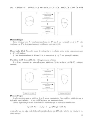 140 CAP´ITULO 4. CONJUNTOS ABERTOS, FECHADOS - ESPAC¸OS TOPOL ´OGICOS
E
'
f−1
CONT´INUA
CONT´INUA
E
'
f−1
ABERTA
f (bijetora)
ABERTA
M Nf (bijetora)
V = f(U)
U = f−1
(V )
Demonstra¸c˜ao:
Basta observar que f ´e um homeomorﬁsmo de M em N se, e somente se, f e f−1 s˜ao
cont´ınuas em M e N, respectivamente e utilizar o teorema (4.2.1).
Observa¸c˜ao 4.2.4 Um outro modo de interpretar o resultado acima seria: suponhamos que
f : M → N bijetora.
f ´e um homeomorﬁsmo de M em N se, e somente se, f e f−1 s˜ao aplica¸c˜oes abertas.
Corol´ario 4.2.5 Sejam (M, d1) e (M, d2) espa¸cos m´etricos.
d1 ∼ d2 se, e somente se, todo subconjunto aberto em (M, d1) ´e aberto em (M, d2) e recipro-
camente.
E
'
i21
CONT´INUA
CONT´INUA
E
'
i21
ABERTA
i12
ABERTA
(M, d1) (M, d2)i12
U = i−1
12 (V ) = i21(V ) V = i12(U) = i−1
21 (U)
U V
Demonstra¸c˜ao:
Lembremos que para as m´etricas d1 e d2 serem equivalentes ´e necess´ario e suﬁciente que a
aplica¸c˜ao identidada i12 : (M, d1) → (M, d2) seja um homeomorﬁsmo.
Devido a proposi¸c˜ao acima ´e necess´ario e suﬁciente que as aplica¸c˜oes identidades
i12 : (M, d1) → (M, d2) e i21 : (M, d2) → (M, d1)
sejam abertas, ou seja, todo todo subconjunto aberto em (M, d1) ´e aberto em (M, d2) e re-
ciprocamente.
 