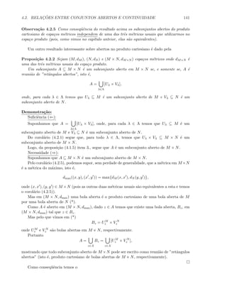 4.2. RELAC¸ ˜OES ENTRE CONJUNTOS ABERTOS E CONTINUIDADE 141
Observa¸c˜ao 4.2.5 Como conseq¨uˆencia do resultado acima os subconjuntos abertos do produto
cartesiano de espa¸cos m´etricos independem de uma das trˆes m´etricas usuais que utilizarmos no
espa¸co produto (pois, como vimos no cap´ıtulo anteior, elas s˜ao equivalentes).
Um outro resultado interessante sobre abertos no produto cartesiano ´e dado pela
Proposi¸c˜ao 4.2.2 Sejam (M, dM ), (N, dN ) e (M × N, dM×N ) espa¸cos m´etricos onde dM×N ´e
uma das trˆes m´etricas usuais do espa¸co produto.
Um subconjunto A ⊆ M × N ´e um subconjunto aberto em M × N se, e somente se, A ´e
reuni˜ao de ”retˆangulos abertos”, isto ´e,
A =
λ∈Λ
[Uλ × Vλ],
onde, para cada λ ∈ Λ temos que Uλ ⊆ M ´e um subconjunto aberto de M e Vλ ⊆ N ´e um
subconjunto aberto de N.
Demonstra¸c˜ao:
Suﬁciˆencia (⇐):
Suponhamos que A =
λ∈Λ
[Uλ × Vλ], onde, para cada λ ∈ Λ temos que Uλ ⊆ M ´e um
subconjunto aberto de M e Vλ ⊆ N ´e um subconjunto aberto de N.
Do corol´ario (4.2.1) segue que, para todo λ ∈ Λ, temos que Uλ × Vλ ⊆ M × N ´e um
subconjunto aberto de M × N.
Logo, da proposi¸c˜ao (4.1.5) item 3., segue que A ´e um subconjunto aberto de M × N.
Necessidade (⇒):
Suponhamos que A ⊆ M × N ´e um subconjunto aberto de M × N.
Pelo corol´ario (4.2.5), podemos supor, sem perdade de generalidade, que a m´etrica em M ×N
´e a m´etrica do m´aximo, isto ´e,
dmax((x, y), (x , y )) = max{dM (x, x ), dN (y, y )},
onde (x, x ), (y, y ) ∈ M ×N (pois as outras duas m´etricas usuais s˜ao equivalentes a esta e temos
o corol´ario (4.2.5)).
Mas em (M × N, dmax) uma bola aberta ´e o produto cartesiano de uma bola aberta de M
por uma bola aberta de N (*).
Como A ´e aberto em (M × N, dmax), dado z ∈ A temos que existe uma bola aberta, Bz, em
(M × N, dmax) tal que z ∈ Bz.
Mas pelo que vimos em (*)
Bz = UM
z × V N
z
onde UM
z e V N
z s˜ao bolas abertas em M e N, respectivamente.
Portanto
A =
z∈A
Bz =
z∈A
[UM
z × V N
z ],
mostrando que todo subconjunto aberto de M ×N pode ser escrito como reuni˜ao de ”retˆangulos
abertos” (isto ´e, produto cartesiano de bolas abertas de M e N, respectivamente).
Como conseq¨uˆencia temos o
 