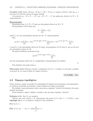 142 CAP´ITULO 4. CONJUNTOS ABERTOS, FECHADOS - ESPAC¸OS TOPOL ´OGICOS
Corol´ario 4.2.6 Sejam (M, dM ), (N, dN ) e (M × N, dM×N ) espa¸cos m´etricos onde dM×N ´e
uma das trˆes m´etricas usuais do espa¸co produto.
As proje¸c˜oes p1 : M × N → M e p2 : M × N → N s˜ao aplica¸c˜oes abertas em M e N,
respectivamente.
Demonstra¸c˜ao:
Suponhamos que A ⊆ M × N seja um subconjunto aberto em M × N.
Da proposi¸c˜ao (4.2.2) segue que
A =
λ∈Λ
[Uλ × Vλ],
onde Uλ e Vλ s˜ao subconjuntos abertos em M e N, respectivamente.
Mas
p1(A) = p1(
λ∈Λ
[Uλ × Vλ])
[exerc´ıcio para o leitor]
=
λ∈Λ
p1(Uλ × Vλ)
[p1(Uλ×Vλ)=Uλ]
=
λ∈Λ
Uλ
e como Uλ ´e um subconjunto aberto de M segue, da proposi¸c˜ao (4.1.5) item 3., que p1(A) ser´a
um subconjunto aberto de M.
De modo semelhante mostram-se que
p2(A)
[exerc´ıcio para o leitor]
=
λ∈Λ
Vλ
ser´a um subconjutno aberto de N, completando a demonstra¸c˜ao do corol´ario.
Para ﬁnalizar esta se¸c˜ao temos a
Observa¸c˜ao 4.2.6 Podemos estender a proposi¸c˜ao (4.2.2) e o corol´ario (4.2.6) para o produto
cartesiano de um n´umero ﬁnito de espa¸cos m´etricos.
14.10.2008 - 19.a
4.3 Espa¸cos topol´ogicos
Como veremos a seguir no estudo da continuidade de fun¸c˜oes n˜ao precisamos, necessariamente,
ter m´etricas envolvidas no dom´ınio e contra dom´ınio da fun¸c˜ao em quest˜ao.
Na verdade, o que precisamos ´e saber como s˜ao os conjuntos ”abertos”do dom´ınio e do contra
dom´ınio da fun¸c˜ao.
O que faremos a seguir ´e deﬁnir e estudar o que s˜ao esses conjuntos ”abertos”.
Deﬁni¸c˜ao 4.3.1 Seja X um conjunto.
Diremos que uma cole¸c˜ao τ de subconjuntos das partes de X (isto ´e, τ ⊆ P(X)) ´e uma
topologia em X se as seguintes condi¸c˜oes est˜ao satisfeitas:
(T1) ∅, X ∈ τ;
(T2) Se A1, A2, · · · , An ∈ τ ent˜ao
n
i=1
Ai ∈ τ;
 