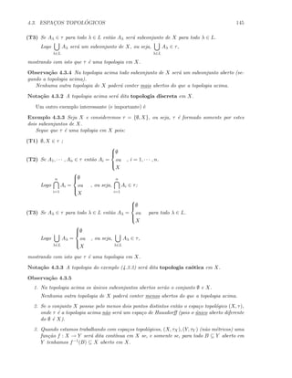 4.3. ESPAC¸OS TOPOL ´OGICOS 145
(T3) Se Aλ ∈ τ para todo λ ∈ L ent˜ao Aλ ser´a subconjunto de X para todo λ ∈ L.
Logo
λ∈L
Aλ ser´a um subconjunto de X, ou seja,
λ∈L
Aλ ∈ τ,
mostrando com isto que τ ´e uma topologia em X.
Observa¸c˜ao 4.3.4 Na topologia acima todo subconjunto de X ser´a um subconjunto aberto (se-
gundo a topologia acima).
Nenhuma outra topologia de X poder´a conter mais abertos do que a topologia acima.
Nota¸c˜ao 4.3.2 A topologia acima ser´a dita topologia discreta em X.
Um outro exemplo interessante (e importante) ´e
Exemplo 4.3.3 Seja X e consideremos τ = {∅, X}, ou seja, τ ´e formado somente por estes
dois subconjuntos de X.
Segue que τ ´e uma toplogia em X pois:
(T1) ∅, X ∈ τ ;
(T2) Se A1, · · · , An ∈ τ ent˜ao Ai =



∅
ou
X
, i = 1, · · · , n.
Logo
n
i=1
Ai =



∅
ou
X
, ou seja,
n
i=1
Ai ∈ τ;
(T3) Se Aλ ∈ τ para todo λ ∈ L ent˜ao Aλ =



∅
ou
X
para todo λ ∈ L.
Logo
λ∈L
Aλ =



∅
ou
X
, ou seja,
λ∈L
Aλ ∈ τ,
mostrando com isto que τ ´e uma topologia em X.
Nota¸c˜ao 4.3.3 A topologia do exemplo (4.3.3) ser´a dita topologia ca´otica em X.
Observa¸c˜ao 4.3.5
1. Na topologia acima os ´unicos subconjuntos abertos ser˜ao o conjunto ∅ e X.
Nenhuma outra topologia de X poder´a conter menos abertos do que a topologia acima.
2. Se o conjunto X possue pelo menos dois pontos distintos ent˜ao o espa¸co topol´ogico (X, τ),
onde τ ´e a topologia acima n˜ao ser´a um espa¸co de Hausdorﬀ (pois o ´unico aberto diferente
do ∅ ´e X).
3. Quando estamos trabalhando com espa¸cos topol´ogicos, (X, τX), (Y, τY ) (n˜ao m´etricos) uma
fun¸c˜ao f : X → Y ser´a dita cont´ınua em X se, e somente se, para todo B ⊆ Y aberto em
Y tenhamos f−1(B) ⊆ X aberto em X.
 