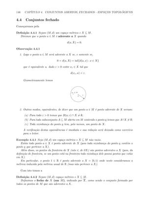 146 CAP´ITULO 4. CONJUNTOS ABERTOS, FECHADOS - ESPAC¸OS TOPOL ´OGICOS
4.4 Conjuntos fechado
Come¸caremos pela
Deﬁni¸c˜ao 4.4.1 Sejam (M, d) um espa¸co m´etrico e X ⊆ M.
Diremos que o ponto a ∈ M ´e aderente a X quando
d(a, X) = 0.
Observa¸c˜ao 4.4.1
1. Logo o ponto a ∈ M ser´a aderente a X se, e somente se,
0 = d(a, X) = inf{d(a, x) : x ∈ X}
que ´e equivalente a. dado ε  0 exitir xε ∈ X tal que
d(xε, a)  ε.
Geometricamente temos
a
s
ε
xε ∈ X
2. Outros modos, equivalentes, de dizer que um ponto a ∈ M ´e ponto aderente de X seriam:
(a) Para todo ε  0 temos que B(a; ε) ∩ X = ∅;
(b) Para todo subsconjunto A ⊆ M aberto em M contendo o ponto a temos que A∩X = ∅;
(c) Toda vizinhan¸ca do ponto a tem, pelo menos, um ponto de X.
A veriﬁca¸c˜ao destas equivalˆencias ´e imediata e sua reda¸c˜ao ser´a deixada como exerc´ıcio
para o leitor.
Exemplo 4.4.1 Seja (M, d) um espa¸co m´etrico e X ⊆ M n˜ao vazio.
Ent˜ao todo ponto a ∈ X ´e ponto aderente de X (pois toda vizinhan¸ca do ponto a cont´em o
ponto a que pertence a X).
Al´em disso, os pontos da fronteira de X (isto ´e, de ∂X) s˜ao pontos aderentes a X (pois, da
deﬁni¸c˜ao de fronteira, se um ponto est´a na fronteira toda vizinha¸ca dele possui pontos que est˜ao
em X).
Em particular, o ponto 1 ∈ R ´e ponto aderente a X = [0, 1) onde neste consideramos a
m´etrica induzida pela m´etrica usual de R (mas n˜ao pertence a X).
Com isto temos a
Deﬁni¸c˜ao 4.4.2 Sejam (M, d) espa¸co m´etrico e X ⊆ M.
Deﬁnimos o fecho de X (em M), indicado por X, como sendo o conjunto formado por
todos os pontos de M que s˜ao aderentes a X.
 