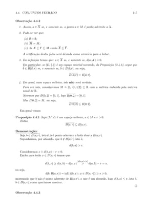 4.4. CONJUNTOS FECHADO 147
Observa¸c˜ao 4.4.2
1. Assim, a ∈ X se, e somente se, o ponto a ∈ M ´e ponto aderente a X.
2. Pode-se ver que:
(a) ∅ = ∅;
(b) M = M;
(c) Se X ⊆ Y ⊆ M ent˜ao X ⊆ Y .
A veriﬁca¸c˜ao destes fatos ser´a deixada como exerc´ıcio para o leitor.
3. Da deﬁni¸c˜ao temos que: a ∈ X se, e somente se, d(a, X) = 0.
Em particular, se (E, . ) ´e um espa¸co vetorial noramdo, da Proposi¸c˜ao (2.4.1), segue que
b ∈ B(a; r) se, e somente se, b ∈ B[a; r], ou seja,
B(a; r) = B[a; r].
4. Em geral, num espa¸co m´etrico, isto n˜ao ser´a verdade.
Para ver isto, consideremos M
.
= [0, 1] ∪ {2} ⊆ R com a m´etrica induzida pela m´etrica
usual de R.
Notemos que B(0; 2) = [0, 1], logo B(0; 2) = [0, 1].
Mas B[0; 2] = M, ou seja,
B(0; 2) ⊆ B[0; 2].
Em geral temos:
Proposi¸c˜ao 4.4.1 Seja (M, d) ´e um espa¸co m´etrico, a ∈ M e r  0.
Ent˜ao
B(a; r) ⊆ B[a; r].
Demonstra¸c˜ao:
Seja b ∈ B(a; r), isto ´e, b ´e ponto aderente a bola aberta B(a; r).
Suponhamos, por absurdo, que b ∈ B[a; r], isto ´e,
d(b, a)  r.
Consideremos s
.
= d(b, a) − r  0.
Ent˜ao para todo x ∈ B(a; r) temos que
d(b, x) ≥ d(a, b) − d(a, x)
[d(a,x)r]
 d(a, b) − r = s,
ou seja,
d(b, B(a; r)) = inf{d(b, x) : x ∈ B(a; r)} ≥ s  0,
mostrando que b n˜ao ´e ponto aderente de B(a; r), o que ´e um absurdo, logo d(b, a) ≤ r, isto ´e,
b ∈ B[a; r], como quer´ıamos mostrar.
Observa¸c˜ao 4.4.3
 