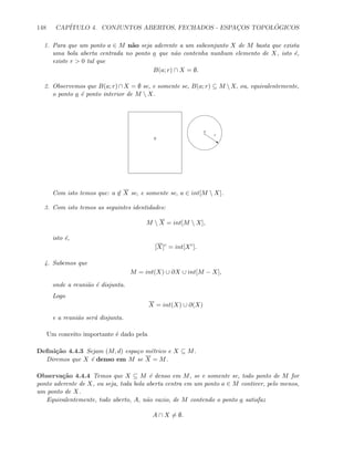 148 CAP´ITULO 4. CONJUNTOS ABERTOS, FECHADOS - ESPAC¸OS TOPOL ´OGICOS
1. Para que um ponto a ∈ M n˜ao seja aderente a um subconjunto X de M basta que exista
uma bola aberta centrada no ponto a que n˜ao contenha nunhum elemento de X, isto ´e,
existe r  0 tal que
B(a; r) ∩ X = ∅.
2. Observemos que B(a; r)∩X = ∅ se, e somente se, B(a; r) ⊆ M X, ou, equivalentemente,
o ponto a ´e ponto interior de M  X.
a
s
ε
X
Com isto temos que: a ∈ X se, e somente se, a ∈ int[M  X].
3. Com isto temos as seguintes identidades:
M  X = int[M  X],
isto ´e,
[X]c
= int[Xc
].
4. Sabemos que
M = int(X) ∪ ∂X ∪ int[M − X],
onde a reuni˜ao ´e disjunta.
Logo
X = int(X) ∪ ∂(X)
e a reuni˜ao ser´a disjunta.
Um conceito importante ´e dado pela
Deﬁni¸c˜ao 4.4.3 Sejam (M, d) espa¸co m´etrico e X ⊆ M.
Diremos que X ´e denso em M se X = M.
Observa¸c˜ao 4.4.4 Temos que X ⊆ M ´e denso em M, se e somente se, todo ponto de M for
ponto aderente de X, ou seja, toda bola aberta centra em um ponto a ∈ M contiver, pelo menos,
um ponto de X.
Equivalentemente, todo aberto, A, n˜ao vazio, de M contendo o ponto a satisfaz
A ∩ X = ∅.
 