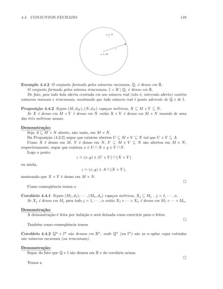 4.4. CONJUNTOS FECHADO 149
a ∈ M
I
r
x ∈ X
Exemplo 4.4.2 O conjunto formado pelos n´umeros racionais, Q, ´e denso em R.
O conjunto formado pelos n´umros irracionais, I = R  Q, ´e denso em R.
De fato, pois todo bola aberta centrada em um n´umero real (sito ´e, intervalo aberto) cont´em
n´umeros raionais e irracionais, mostrando que todo n´umero real ´e ponto aderente de Q e de I.
Proposi¸c˜ao 4.4.2 Sejam (M, dM ), (N, dN ) espa¸cos m´etricos, X ⊆ M e Y ⊆ N.
Se X ´e denso em M e Y ´e denso em N ent˜ao X × Y ´e denso em M × N munido de uma
das trˆes m´etricas usuais.
Demonstra¸c˜ao:
Seja A ⊆ M × N aberto, n˜ao vazio, em M × N.
Da Proposi¸c˜ao (4.2.2) segue que existem abertos U ⊆ M e V ⊆ N tal que U × V ⊆ A.
Como X ´e denso em M, Y ´e denso em N, U ⊆ M e V ⊆ N s˜ao abertos em M e N,
respectivamente, segue que existem x ∈ U ∩ X e y ∈ V ∩ Y .
Logo o ponto
z
.
= (x, y) ∈ (U × V ) ∩ (X × Y )
ou ainda,
z
.
= (x, y) ∈ A ∩ (X × Y ),
mostrando que X × Y ´e denso em M × N.
Como conseq¨uˆencia temos o
Corol´ario 4.4.1 Sejam (M1, d1), · · · , (Mn, dn) espa¸cos m´etricos, Xj ⊆ Mj , j = 1, · · · , n.
Se Xj ´e denso em Mj para todo j = 1, · · · , n ent˜ao X1 ×· · ·×Xn ´e denso em M1 ×· · ·×Mn.
Demonstra¸c˜ao:
A demonstra¸c˜ao ´e feita por indu¸c˜ao e ser´a deixada como exerc´ıcio para o leitor.
Tamb´em como conseq¨uˆencia temos
Corol´ario 4.4.2 Qn e In s˜ao densos em Rn, onde Qn (ou In) s˜ao as n-uplas cujas entradas
s˜ao n´umeros racionais (ou irracionais).
Demonstra¸c˜ao:
Segue do fato que Q e I s˜ao densos em R e do corol´ario acima.
Temos a
 