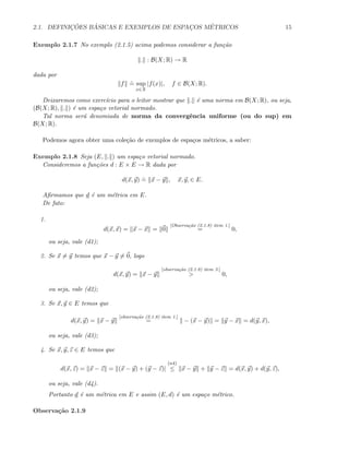 2.1. DEFINIC¸ ˜OES B ´ASICAS E EXEMPLOS DE ESPAC¸OS M´ETRICOS 15
Exemplo 2.1.7 No exemplo (2.1.5) acima podemos considerar a fun¸c˜ao
. : B(X; R) → R
dada por
f
.
= sup
x∈X
|f(x)|, f ∈ B(X; R).
Deixaremos como exerc´ıcio para o leitor mostrar que . ´e uma norma em B(X; R), ou seja,
(B(X; R), . ) ´e um espa¸co vetorial normado.
Tal norma ser´a denomiada de norma da convergˆencia uniforme (ou do sup) em
B(X; R).
Podemos agora obter uma cole¸c˜ao de exemplos de espa¸cos m´etricos, a saber:
Exemplo 2.1.8 Seja (E, . ) um espa¸co vetorial normado.
Consideremos a fun¸c˜oes d : E × E → R dada por
d(x, y)
.
= x − y , x, y, ∈ E.
Aﬁrmamos que d ´e um m´etrica em E.
De fato:
1.
d(x, x) = x − x = 0
[Observa¸c˜ao (2.1.8) item 1.]
= 0,
ou seja, vale (d1);
2. Se x = y temos que x − y = 0, logo
d(x, y) = x − y
[observa¸c˜ao (2.1.8) item 3.]
> 0,
ou seja, vale (d2);
3. Se x, y ∈ E temos que
d(x, y) = x − y
[observa¸c˜ao (2.1.8) item 1.]
= − (x − y) = y − x = d(y, x),
ou seja, vale (d3);
4. Se x, y, z ∈ E temos que
d(x, z) = x − z = (x − y) + (y − z)|
(n4)
≤ x − y + y − z = d(x, y) + d(y, z),
ou seja, vale (d4).
Portanto d ´e um m´etrica em E e assim (E, d) ´e um espa¸co m´etrico.
Observa¸c˜ao 2.1.9
 