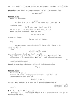150 CAP´ITULO 4. CONJUNTOS ABERTOS, FECHADOS - ESPAC¸OS TOPOL ´OGICOS
Proposi¸c˜ao 4.4.3 Sejam (M, d) espa¸co m´etrico, a ∈ M e X ⊆ M n˜ao vazio. Ent˜ao
d(a, X) = d(a, X).
Demonstra¸c˜ao:
Como X ⊆ X segue que
d(a, X) = inf{d(x, a) : x ∈ X}
[X⊆X]
≤ inf{d(y, a) : y ∈ X} = d(a, X). (∗)
Aﬁrmamos que se
d(a, X)  m ent˜ao d(a, X)  m. (∗∗)
De fato, se d(a, X)  m ent˜ao existe x0 ∈ X tal que d(a, x0)  m.
Como x0 ´e ponto aderente de X segue que, dado
ε
.
= m − d(a, x0)  0,
existe x1 ∈ X tal que
d(x1, x0)  ε = m − d(a, x0).
Logo
d(a, X) ≤ d(a, x1) ≤ d(a, x0) + d(x0, x1)  d(a, x0) + (m − d(a, x0)) = m,
ou seja, d(a, X)  m.
Assim
d(a, X) ≤ d(a, X), (∗ ∗ ∗)
pois, suponhamos, por absurdo que d(a, X)  d(a, X).
Logo existe m ∈ (d(a, X, d(a, X)), isto ´e, d(a, X  m  d(a, X) contrariando (**).
Portanto de (*) e (***) temos que d(a, X) = d(a, X), como quer´ıamos demonstrar.
Como conseq¨uˆencia temos o
Corol´ario 4.4.3 Sejam (M, d) espa¸co m´etrico e X ⊆ M n˜ao vazio. Ent˜ao
X = X.
Demonstra¸c˜ao:
Sabemos que X ⊆ X.
Por outro lado, se a ∈ X ent˜ao a ´e ponto aderente a X, isto ´e, d(a, X) = 0.
Mas da proposi¸c˜ao acima temos que
0 = d(a, X) = d(a, X),
isto ´e, a ´e ponto aderente a X, ou ainda, a ∈ X, como quer´ıamos demonstrar.
16.10.2008 - 20.a
Temos a
Deﬁni¸c˜ao 4.4.4 Seja (M, d) espa¸co m´etrico.
Diremos que F ⊆ M ´e um subconjunto fechado de M se seu complementar, M  F, for um
subconjunto aberto de M.
 