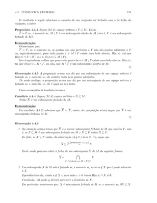 4.4. CONJUNTOS FECHADO 151
O resultado a seguir relaciona o conceito de um conjunto ser fechado com o de fecho do
conjunto, a saber
Proposi¸c˜ao 4.4.4 Sejam (M, d) espa¸co m´etrico e F ⊆ M. Ent˜ao
F = F se, e somente se, M  F ´e um subconjunto aberto de M (isto ´e, F ´e um subconjunto
fechado de M).
Demonstra¸c˜ao:
Observemos que:
F = F, se, e somente se, os pontos que n˜ao pertecem a F n˜ao s˜ao pontos aderentes a F
ou, equivalentemente, para todo ponto a ∈ M  F existe uma bola aberta, B(a; r), tal que
B(a; r) ∩ F = ∅ ( isto ´e, B(a; r) ⊆ M  F).
Isto ´e equivalente a dizer que para todo ponto de a ∈ M F existe uma bola aberta, B(a; r),
tal que B(a; r) ⊆ M  F, ou seja, que M  F ´e um subconjunto aberto de M.
Observa¸c˜ao 4.4.5 A proposi¸c˜ao acima nos diz que um subconjunto de um espa¸co m´etrico ´e
fechado se, e somente se, ele cont´em todos seus pontos aderentes.
De modo an´alogo, a proposi¸c˜ao acima nos diz que um subconjunto de um espa¸co m´etrico ´e
fechado se, e somente se, ele ´e igual ao seu fecho.
Como conseq¨uˆencia imediata temos o
Corol´ario 4.4.4 Sejam (M, d) espa¸co m´etrico e X ⊆ M.
Ent˜ao X ´e um subconjunto fechado de M.
Demonstra¸c˜ao:
Do corol´ario (4.4.3) sabemos que X = X, assim, da proposi¸c˜ao acima segue que X ´e um
subconjunto fechado de M.
Observa¸c˜ao 4.4.6
1. Na situa¸c˜ao acima temos que X ´e o menor subconjunto fechado de M que cont´em F, isto
´e, se F ⊆ M ´e um subconjunto fechado em M e X ⊆ F ent˜ao X ⊆ F.
De fato, se X ⊆ F ent˜ao, da observa¸c˜ao (4.4.2 ) item 2. (c), segue que
X ⊆ F
[proposi¸c˜ao (4.4.4)]
= F.
Deste modo podemos obter o fecho de um subconjunto X de M da seguinte forma:
X =
F ´e fechado em M e X⊆F
F.
2. Um subconjunto X de M n˜ao ´e fechado se, e somente se, existe a ∈ X que ´e ponto aderente
a X.
Equivalentemente, existe a ∈ X e para cada ε  0 temos B(a; r) ∩ X = ∅.
Conclus˜ao: tal ponto a dever´a pertencer a fronteira de X.
Em particular mostramos que: X ´e subconjunto fechado de M se, e somente se, ∂X ⊆ X.
 
