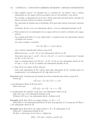 152 CAP´ITULO 4. CONJUNTOS ABERTOS, FECHADOS - ESPAC¸OS TOPOL ´OGICOS
3. Todo cuidado ´e pouco! ”ser fechado” n˜ao ´e o contr´ario de ”ser aberto”, isto ´e, existem
subconjuntos de um espa¸co m´etrico que podem n˜ao ser nem fechado e nem aberto.
Por exemplo o subconjunto Q em R n˜ao ´e aberto (pois todo intervalo aberto contendo um
n´umero racional conter´a um n´umero irracional).
Por outro lado ele tamb´em n˜ao ser´a fechado em R (pois todo n´umero irracional ´e aderente
a Q).
Conclus˜ao: Q n˜ao ´e nem um subconjunto aberto e nem um subconjunto fechado em R.
4. Pode acontecer de um subconjunto de um espa¸co m´etrico ser aberto e fechado neste espa¸co
m´etrico.
Um exemplo geral disto ´e ver que espa¸co todo e o conjunto vazio s˜ao subconjuntos abertos
e fechados nele mesmo.
Um outro exemplo ´e considerar
M
.
= R  {0} = (−∞, 0) ∪ (0, ∞)
com a m´etrica induzida pela m´etrica usuas de R.
Observemos que (−∞, 0) e (0, ∞) s˜ao subconjuntos abertos em M.
Alem disso temos que (−∞, 0)c = (0, ∞) e (0, ∞)c = (−∞, 0) (o complementar ´e tomado
em M(−∞, 0) ∪ (0, ∞)).
Logo os complementares (em M) de (−∞, 0) e de (0, ∞) s˜ao subconjunto abertos de M,
ou seja, (−∞, 0) e de (0, ∞) tamb´em s˜ao subconjunto fechados de M.
5. Seja (M, d) um espa¸co m´etrico discreto.
Como todo subconjunto de M ´e aberto segue todo subconjunto de M ´e fechado (pois seu
complementar ´e um subconjunto de M, logo aberto em M)
Exerc´ıcio 4.4.1 Consideremos Q munido da m´etrica induzida pela m´etrica usual de R.
Temos que
(
√
2, ∞)Q = {x ∈ Q :
√
2  x  ∞}
´e um subconjunto aberto de Q (por que?).
Observemos que
(
√
2, ∞)c
Q = {x ∈ Q : −∞  x 
√
2}
(o complementar do conjunto em Q) que ´e um subconjunto aberto em Q.
Logo (
√
2, ∞)Q ´e um subconjunto fechado em Q.
Portanto (
√
2, ∞)Q ´e um subconjunto aberto e fechado em Q.
Exemplo 4.4.3 Seja (M, d) um espa¸co m´etrico, a ∈ M e r  0.
Ent˜ao B[a; r] ´e um subconjunto fechado de M pois, da proposi¸c˜ao (4.1.2) segue que MB[a; r]
´e um subconjunto aberto de M.
Exemplo 4.4.4 Seja (M, d) um espa¸co m´etrico e X ⊆ M subconjunto de M.
Ent˜ao ∂X ´e subconjunto fechado de M.
De fato, a observa¸c˜ao (4.4.3) item 4. implica que
[∂X]c
= M  ∂X = int(X) ∪ int(M  X).
 