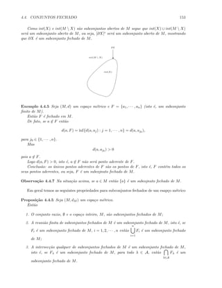 4.4. CONJUNTOS FECHADO 153
Como int(X) e int(M  X) s˜ao subconjuntos abertos de M segue que int(X) ∪ int(M  X)
ser´a um subconjunto aberto de M, ou seja, [∂X]c ser´a um subconjunto aberto de M, mostrando
que ∂X ´e um subconjunto fechado de M.
int(X)
int(M  X) c
∂X
Exemplo 4.4.5 Seja (M, d) um espa¸co m´etrico e F = {a1, · · · , an} (isto ´e, um subconjunto
ﬁnito de M).
Ent˜ao F ´e fechado em M.
De fato, se a ∈ F ent˜ao
d(a, F) = inf{d(a, aj) : j = 1, · · · , n} = d(a, aj0 ),
para j0 ∈ {1, · · · , n}.
Mas
d(a, aj0 )  0
pois a ∈ F.
Logo d(a, F)  0, isto ´e, a ∈ F n˜ao ser´a ponto aderente de F.
Conclus˜ao: os ´unicos pontos aderentes de F s˜ao os pontos de F, isto ´e, F cont´em todos os
seus pontos aderentes, ou seja, F ´e um subcojnuto fechado de M.
Observa¸c˜ao 4.4.7 Na situa¸c˜ao acima, se a ∈ M ent˜ao {a} ´e um subcojnuto fechado de M.
Em geral temos as seguintes propriedades para subconjuntos fechados de um esap¸co m´etrico
Proposi¸c˜ao 4.4.5 Seja (M, dM ) um espa¸co m´etrico.
Ent˜ao
1. O conjunto vazio, ∅ e o espa¸co inteiro, M, s˜ao subconjuntos fechados de M;
2. A reuni˜ao ﬁnita de subconjuntos fechados de M ´e um subconjunto fechado de M, isto ´e, se
Fi ´e um subconjunto fechado de M, i = 1, 2, · · · , n ent˜ao
n
i=1
Fi ´e um subconjunto fechado
de M;
3. A intersec¸c˜ao qualquer de subconjuntos fechados de M ´e um subconjunto fechado de M,
isto ´e, se Fλ ´e um subconjunto fechado de M, para todo λ ∈ A, ent˜ao
λ∈A
Fλ ´e um
subconjunto fechado de M.
 