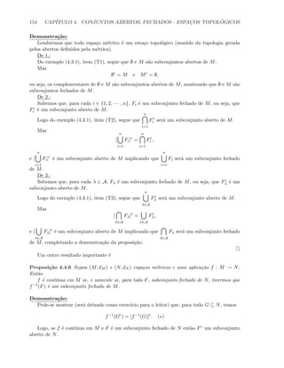 154 CAP´ITULO 4. CONJUNTOS ABERTOS, FECHADOS - ESPAC¸OS TOPOL ´OGICOS
Demonstra¸c˜ao:
Lembremos que todo espa¸co m´etrico ´e um esta¸co topol´ogico (munido da topologia gerada
pelos abertos deﬁnidos pela m´etrica).
De 1.:
Do exemplo (4.3.1), item (T1), segue que ∅ e M s˜ao subconjuntos abertos de M.
Mas
∅c
= M e Mc
= ∅,
ou seja, os complementares de ∅ e M s˜ao subconjuntos abertos de M, mostrando que ∅ e M s˜ao
subconjuntos fechados de M.
De 2.:
Sabemos que, para cada i ∈ {1, 2, · · · , n}, Fi ´e um subconjunto fechado de M, ou seja, que
Fc
i ´e um subconjunto aberto de M.
Logo do exemplo (4.3.1), item (T2), segue que
n
i=1
Fc
i ser´a um subconjunto aberto de M.
Mas
[
n
i=1
Fi]c
=
n
i=1
Fc
i ,
e [
n
i=1
Fi]c
´e um subconjunto aberto de M implicando que
n
i=1
Fi ser´a um subconjunto fechado
de M.
De 3.:
Sabemos que, para cada λ ∈ A, Fλ ´e um subconjunto fechado de M, ou seja, que Fc
λ ´e um
subconjunto aberto de M.
Logo do exemplo (4.3.1), item (T3), segue que
n
λ∈A
Fc
λ ser´a um subconjunto aberto de M.
Mas
[
λ∈A
Fλ]c
=
λ∈A
Fc
λ,
e [
λ∈A
Fλ]c
´e um subconjunto aberto de M implicando que
λ∈A
Fλ ser´a um subconjunto fechado
de M, completando a demonstra¸c˜ao da proposi¸c˜ao.
Um outro resultado importante ´e
Proposi¸c˜ao 4.4.6 Sejam (M, dM ) e (N, dN ) espa¸cos m´etricos e uma aplica¸c˜ao f : M → N.
Ent˜ao
f ´e cont´ınua em M se, e somente se, para todo F, subconjunto fechado de N, tivermos que
f−1(F) ´e um subconjunto fechado de M.
Demonstra¸c˜ao:
Pode-se mostrar (ser´a deixado como exerc´ıcio para o leitor) que, para todo G ⊆ N, temos
f−1
(Gc
) = [f−1
(G)]c
. (∗)
Logo, se f ´e cont´ınua em M e F ´e um subconjunto fechado de N ent˜ao Fc um subconjunto
aberto de N.
 