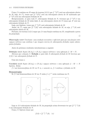 4.4. CONJUNTOS FECHADO 155
Como f ´e cont´ınua em M segue do teorema (4.2.1) que f−1(Fc) ser´a um subconjunto aberto
de M, logo, de (*), temos que [f−1(F)]c ser´a um subconjunto aberto de M mostrando que
f−1(F) ser´a um subconjunto fechado de M.
Reciprocamente, se para todo F, subconjunto fechado de N, tivermos que f−1(F) ´e um
subconjunto fechado de M ent˜ao dado A, um subconjunto aberto de N temos que Ac ser´a um
subconjunto fechado de N.
Logo, por hip´otese, temso que f−1(Ac) ser´a subconjunto fechado de M.
Assim, de (*), segue que [f−1(A)]c ser´a subconjunto fechado de M, ou seja, f−1(A) ser´a
subconjunto aberto de M.
Portanto, do teorema (4.2.1) segue que f ´e uma fun¸c˜ao cont´ınua em M, completando a prova
da proposi¸c˜ao.
Observa¸c˜ao 4.4.8 Conclus˜ao: uma condi¸c˜ao necess´aria e suﬁciente para que uma fun¸c˜ao entre
espa¸cos m´etricos seja cont´ınua ´e que imagem inversa de subconjuntos fechados sejam subcon-
juntos fechados.
Antes do pr´oximos resultados introduziremos a seguinte
Deﬁni¸c˜ao 4.4.5 Sejam (M, dM ) e (N, dN ) espa¸cos m´etricos e uma aplica¸c˜ao f : M → N.
Diremos que a fun¸c˜ao f ´e fechada se para todo A subconjunto fechado de M tivermos que
f(A) ´e um subconjunto fechado de N.
Com isto temos o
Corol´ario 4.4.5 Sejam (M, dM ) e (N, dN ) espa¸cos m´etricos e uma aplica¸c˜ao f : M → N
bijetora. Ent˜ao
f ´e um homeomorﬁsmo de M em N se, e somente se, f ´e cont´ınua e fechada em M.
Demonstra¸c˜ao:
Se f ´e um homeomorﬁsmo de M em N ent˜ao f e f−1 ser˜ao cont´ınuas em N.
E
f
A
'
f−1
f(A) = [f−1
]−1
(A)
M N
Logo se A ´e subconjunto fechado de M, da proposi¸c˜ao acima deveremos ter que [f−1]−1(A)
´e um subconjunto fechado de N.
Como f ´e bijetora temos que
f(A) = [f−1
]−1
(A). (∗)
 